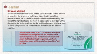 3.Fusion Method
The fusion method boldly relies on the application of a certain amount
of heat. It is the process of melting or liquefying through high
temperature or fire. It can be pretty much compared to cooking. You
mix all the ingredients and the meat in a casserole, as they boil within
due to the fire underneath. As for the making of creams, the base, and
all other components are combined and mixed inside the heated
machine.
7/16/2022 12
 