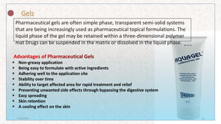 Pharmaceutical gels are often simple phase, transparent semi-solid systems
that are being increasingly used as pharmaceutical topical formulations. The
liquid phase of the gel may be retained within a three-dimensional polymer
mat Drugs can be suspended in the matrix or dissolved in the liquid phase.
 Non-greasy application
 Being easy to formulate with active ingredients
 Adhering well to the application site
 Stability over time
 Ability to target affected area for rapid treatment and relief
 Preventing unwanted side effects through bypassing the digestive system
 Easy spreading
 Skin retention
 A cooling effect on the skin
7/16/2022 16
 