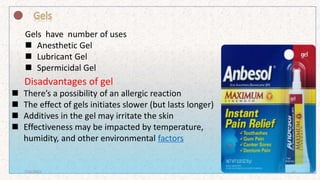 Gels have number of uses
 Anesthetic Gel
 Lubricant Gel
 Spermicidal Gel
Disadvantages of gel
 There’s a possibility of an allergic reaction
 The effect of gels initiates slower (but lasts longer)
 Additives in the gel may irritate the skin
 Effectiveness may be impacted by temperature,
humidity, and other environmental factors
7/16/2022 17
 