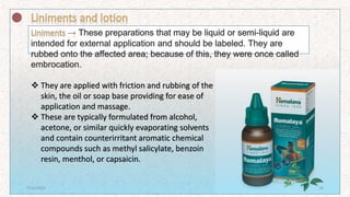  They are applied with friction and rubbing of the
skin, the oil or soap base providing for ease of
application and massage.
 These are typically formulated from alcohol,
acetone, or similar quickly evaporating solvents
and contain counterirritant aromatic chemical
compounds such as methyl salicylate, benzoin
resin, menthol, or capsaicin.
7/16/2022 18
 