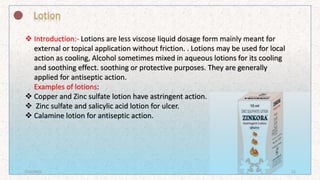  Introduction:- Lotions are less viscose liquid dosage form mainly meant for
external or topical application without friction. . Lotions may be used for local
action as cooling, Alcohol sometimes mixed in aqueous lotions for its cooling
and soothing effect. soothing or protective purposes. They are generally
applied for antiseptic action.
Examples of lotions:
 Copper and Zinc sulfate lotion have astringent action.
 Zinc sulfate and salicylic acid lotion for ulcer.
 Calamine lotion for antiseptic action.
7/16/2022 21
 