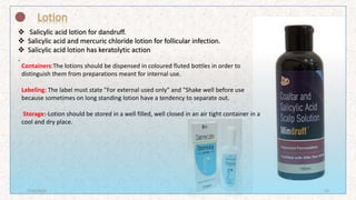 Salicylic acid lotion for dandruff.
 Salicylic acid and mercuric chloride lotion for follicular infection.
 Salicylic acid lotion has keratolytic action
.
Containers:The lotions should be dispensed in coloured fluted bottles in order to
distinguish them from preparations meant for internal use.
Labeling: The label must state "For external used only" and "Shake well before use
because sometimes on long standing lotion have a tendency to separate out.
Storage:-Lotion should be stored in a well filled, well closed in an air tight container in a
cool and dry place.
7/16/2022 22
 
