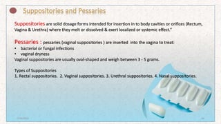Suppositories are solid dosage forms intended for insertion in to body cavities or orifices (Rectum,
Vagina & Urethra) where they melt or dissolved & exert localized or systemic effect.”
Pessaries : pessaries (vaginal suppositories ) are inserted into the vagina to treat:
• bacterial or fungal infections
• vaginal dryness
Vaginal suppositories are usually oval-shaped and weigh between 3 - 5 grams.
Types of Suppositories
1. Rectal suppositories. 2. Vaginal suppositories. 3. Urethral suppositories. 4. Nasal suppositories.
7/16/2022 24
 