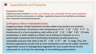 Suppository Bases
Suppository bases should be non-toxic, non-irritating, inert, compatible with the active ingredients,
and easily formed by compression or molding. Suppository bases can be classified as according to
their composition and physical properties.
 Oleaginous (fatty or hydrophobic) bases
Oleaginous bases include theobroma oil (also called cocoa butter) and synthetic
triglyceride mixtures. At ordinary room temperatures of 15°C-25°C (59°F-77°F),
theobroma oil is a hard amorphous solid, while at 30°C-35°C (86°F-95°F)/ body
temperature, it melts readily to a bland, non-irritating oil. However as it is a
polymorphic compound and if overheated, theobroma oil will convert to a
metastable structure that melts in the 25°C-30°C (77°-86°F) range. Thus, the
finished suppositories would melt at room temperature and not be usable. Synthetic
triglycerides consist of hydrogenated vegetable oils such as palm kernel oil and
cottonseed oil, and have the advantage of not exhibiting polymorphism.
7/16/2022 26
 