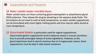  Water soluble (water miscible) bases
Water soluble bases are those containing glycerinated gelatin or polyethylene glycol
(PEG) polymers. They release the drug by dissolving in the aqueous body fluids. The
formulation do not need to melt at body temperature, so water soluble suppositories
can be formulated with much higher melting points and thus may be safely stored at
room temperature.
 Glycerinated Gelatin is particularly used for vaginal suppositories.
Glycerinated gelatin suppositories tend to disperse slowly in mucous secretions
thus to provide prolonged release of active ingredients. However, as the
glycerinated base tend to absorb moisture due to its hygroscopic nature, these
suppositories must be kept in well-closed containers.
7/16/2022 27
 
