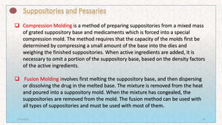  Compression Molding is a method of preparing suppositories from a mixed mass
of grated suppository base and medicaments which is forced into a special
compression mold. The method requires that the capacity of the molds first be
determined by compressing a small amount of the base into the dies and
weighing the finished suppositories. When active ingredients are added, it is
necessary to omit a portion of the suppository base, based on the density factors
of the active ingredients.
 Fusion Molding involves first melting the suppository base, and then dispersing
or dissolving the drug in the melted base. The mixture is removed from the heat
and poured into a suppository mold. When the mixture has congealed, the
suppositories are removed from the mold. The fusion method can be used with
all types of suppositories and must be used with most of them.
7/16/2022 29
 