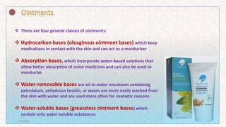 शामिल
 There are four general classes of ointments:
 Hydrocarbon bases (oleaginous ointment bases) which keep
medications in contact with the skin and can act as a moisturizer
 Absorption bases, which incorporate water-based solutions that
allow better absorption of some medicines and can also be used to
moisturize
 Water-removable bases are oil-in-water emulsions containing
petrolatum, anhydrous lanolin, or waxes are more easily washed from
the skin with water and are used more often for cosmetic reasons
 Water-soluble bases (greaseless ointment bases) which
contain only water-soluble substances
7/16/2022 5
 
