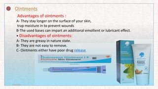 z
Advantages of ointments :
A- They stay longer on the surface of your skin,
trap moisture in to prevent wounds
B-The used bases can impart an additional emollient or lubricant effect.
• Disadvantages of ointments:
A- They are greasy in nature state.
B- They are not easy to remove.
C- Ointments either have poor drug release
7/16/2022 9
 