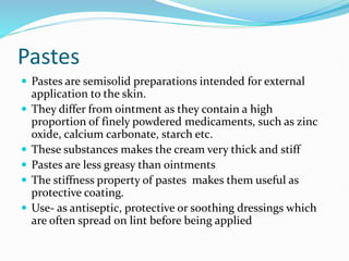 Pastes
 Pastes are semisolid preparations intended for external
application to the skin.
 They differ from ointment as they contain a high
proportion of finely powdered medicaments, such as zinc
oxide, calcium carbonate, starch etc.
 These substances makes the cream very thick and stiff
 Pastes are less greasy than ointments
 The stiffness property of pastes makes them useful as
protective coating.
 Use- as antiseptic, protective or soothing dressings which
are often spread on lint before being applied
 