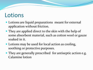 Lotions
 Lotions are liquid preparations meant for external
application without friction.
 They are applied direct to the skin with the help of
some absorbent material, such as cotton wool or gauze
soaked in it.
 Lotions may be used for local action as cooling,
soothing or protective purposes.
 They are generally prescribed for antiseptic action e.g.
Calamine lotion
 