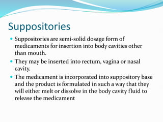 Suppositories
 Suppositories are semi-solid dosage form of
medicaments for insertion into body cavities other
than mouth.
 They may be inserted into rectum, vagina or nasal
cavity.
 The medicament is incorporated into suppository base
and the product is formulated in such a way that they
will either melt or dissolve in the body cavity fluid to
release the medicament
 