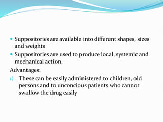  Suppositories are available into different shapes, sizes
and weights
 Suppositories are used to produce local, systemic and
mechanical action.
Advantages:
1) These can be easily administered to children, old
persons and to unconcious patients who cannot
swallow the drug easily
 