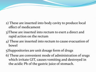 2) These are inserted into body cavity to produce local
effect of medicament
3)These are inserted into rectum to exert a direct and
rapid action on the rectum
4) These are inserted into rectum to cause evacuation of
bowel
5)Suppositories are unit dosage form of drugs
6) These are convenient mode of administration of srugs
which irritate GIT, causes vomiting and destroyed in
the acidic Ph of the gastric juice of stomach.
 