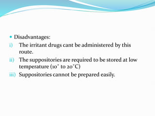  Disadvantages:
i) The irritant drugs cant be administered by this
route.
ii) The suppositories are required to be stored at low
temperature (10˚ to 20˚C)
iii) Suppositories cannot be prepared easily.
 