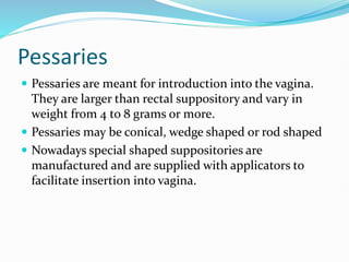 Pessaries
 Pessaries are meant for introduction into the vagina.
They are larger than rectal suppository and vary in
weight from 4 to 8 grams or more.
 Pessaries may be conical, wedge shaped or rod shaped
 Nowadays special shaped suppositories are
manufactured and are supplied with applicators to
facilitate insertion into vagina.
 
