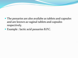  The pessaries are also availabe as tablets and capsules
and are known as vaginal tablets and capsules
respectively.
 Example : lactic acid pessaries B.P.C.
 
