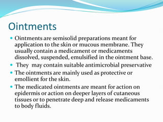 Ointments
 Ointments are semisolid preparations meant for
application to the skin or mucous membrane. They
usually contain a medicament or medicaments
dissolved, suspended, emulsified in the ointment base.
 They may contain suitable antimicrobial preservative
 The ointments are mainly used as protective or
emollient for the skin.
 The medicated ointments are meant for action on
epidermis or action on deeper layers of cutaneous
tissues or to penetrate deep and release medicaments
to body fluids.
 