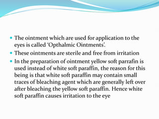  The ointment which are used for application to the
eyes is called ‘Opthalmic Ointments’.
 These ointments are sterile and free from irritation
 In the preparation of ointment yellow soft parrafin is
used instead of white soft paraffin, the reason for this
being is that white soft paraffin may contain small
traces of bleaching agent which are generally left over
after bleaching the yellow soft paraffin. Hence white
soft paraffin causes irritation to the eye
 