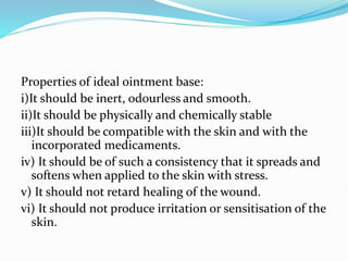 Properties of ideal ointment base:
i)It should be inert, odourless and smooth.
ii)It should be physically and chemically stable
iii)It should be compatible with the skin and with the
incorporated medicaments.
iv) It should be of such a consistency that it spreads and
softens when applied to the skin with stress.
v) It should not retard healing of the wound.
vi) It should not produce irritation or sensitisation of the
skin.
 
