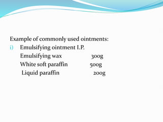 Example of commonly used ointments:
i) Emulsifying ointment I.P.
Emulsifying wax 300g
White soft paraffin 500g
Liquid paraffin 200g
 