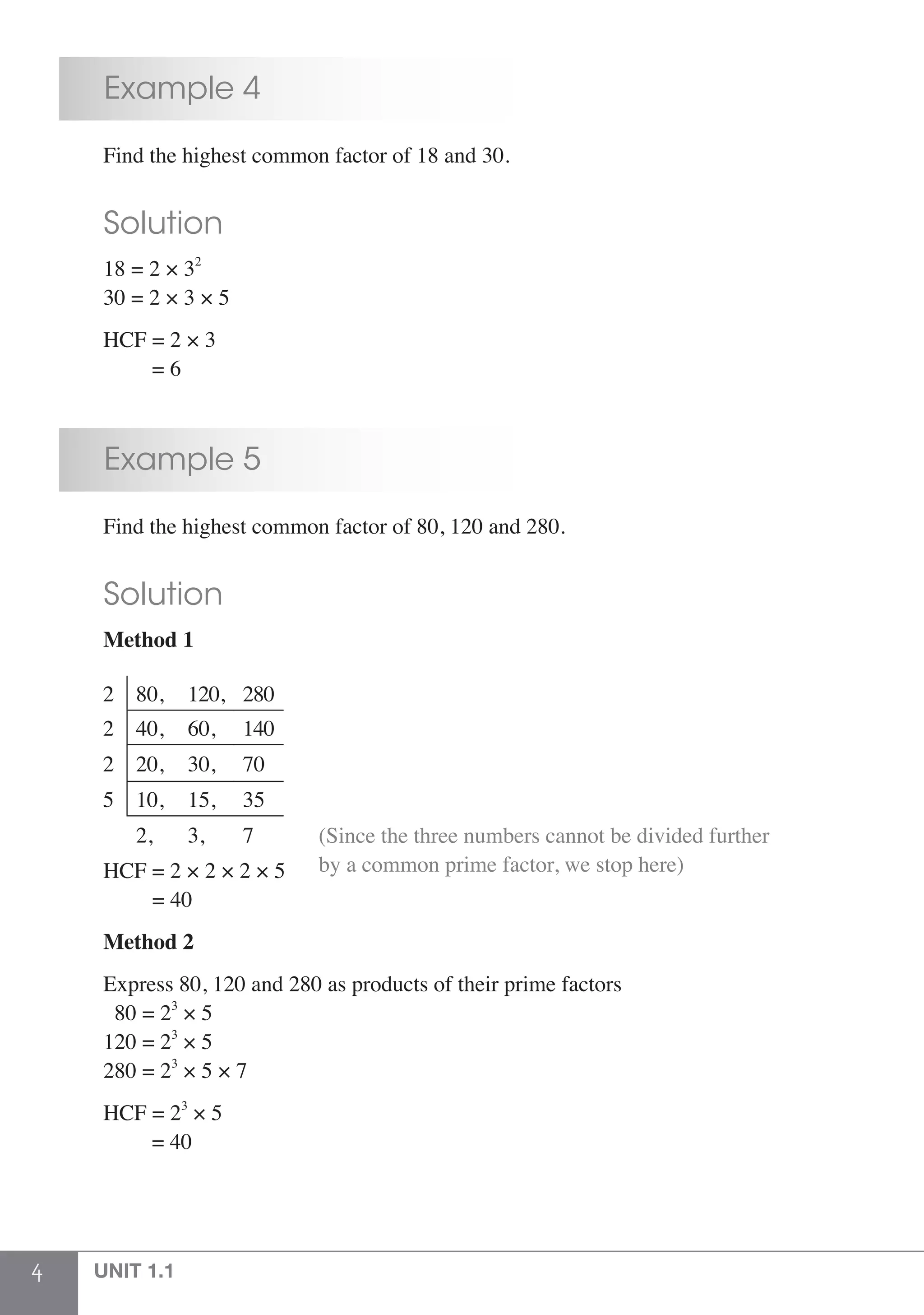 4 UNIT 1.1
	 Example 4
	 Find the highest common factor of 18 and 30.
	 Solution
	 18 = 2 × 32
	 30 = 2 × 3 × 5
	 HCF = 2 × 3
	 = 6
	 Example 5
	 Find the highest common factor of 80, 120 and 280.
	 Solution
	 Method 1
2 80, 120, 280
2 40, 60, 140
2 20, 30, 70
5 10, 15, 35
2, 3, 7
						
	 HCF = 2 × 2 × 2 × 5
(Since the three numbers cannot be divided further
by a common prime factor, we stop here)
	 = 40
	 Method 2
	 Express 80, 120 and 280 as products of their prime factors
	 80 = 23
× 5
	 120 = 23
× 5
	 280 = 23
× 5 × 7
	 HCF = 23
× 5
		 = 40
 