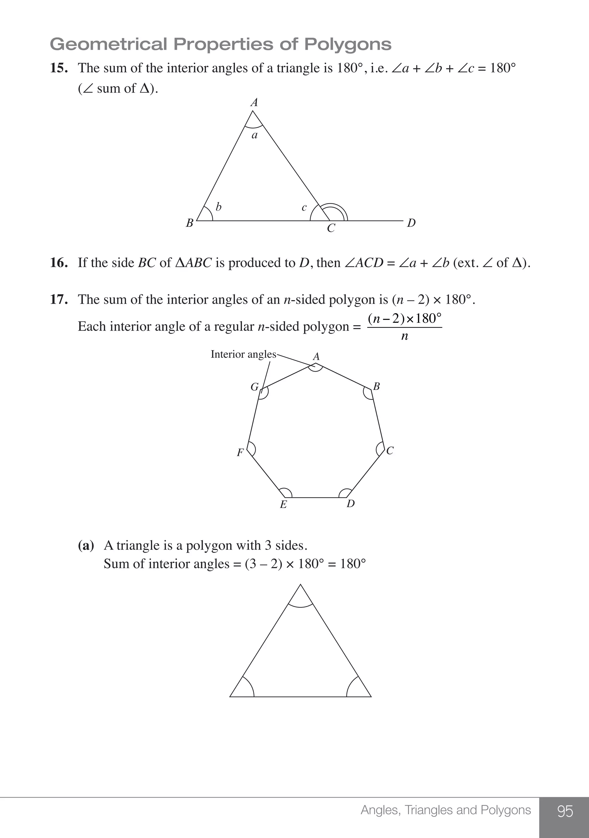 95Angles, Triangles and Polygons
Geometrical Properties of Polygons
15.	 The sum of the interior angles of a triangle is 180°, i.e. ∠a + ∠b + ∠c = 180°	
	(∠ sum of Δ).
A
B C D
cb
a
16.	 If the side BC of ΔABC is produced to D, then ∠ACD = ∠a + ∠b (ext. ∠ of Δ).
17.	 The sum of the interior angles of an n-sided polygon is (n – 2) × 180°.
	 Each interior angle of a regular n-sided polygon =
(n − 2)×180°
n
B
C
D
AInterior angles
G
F
E
	 (a)	 A triangle is a polygon with 3 sides.
	 	 Sum of interior angles = (3 – 2) × 180° = 180°
 