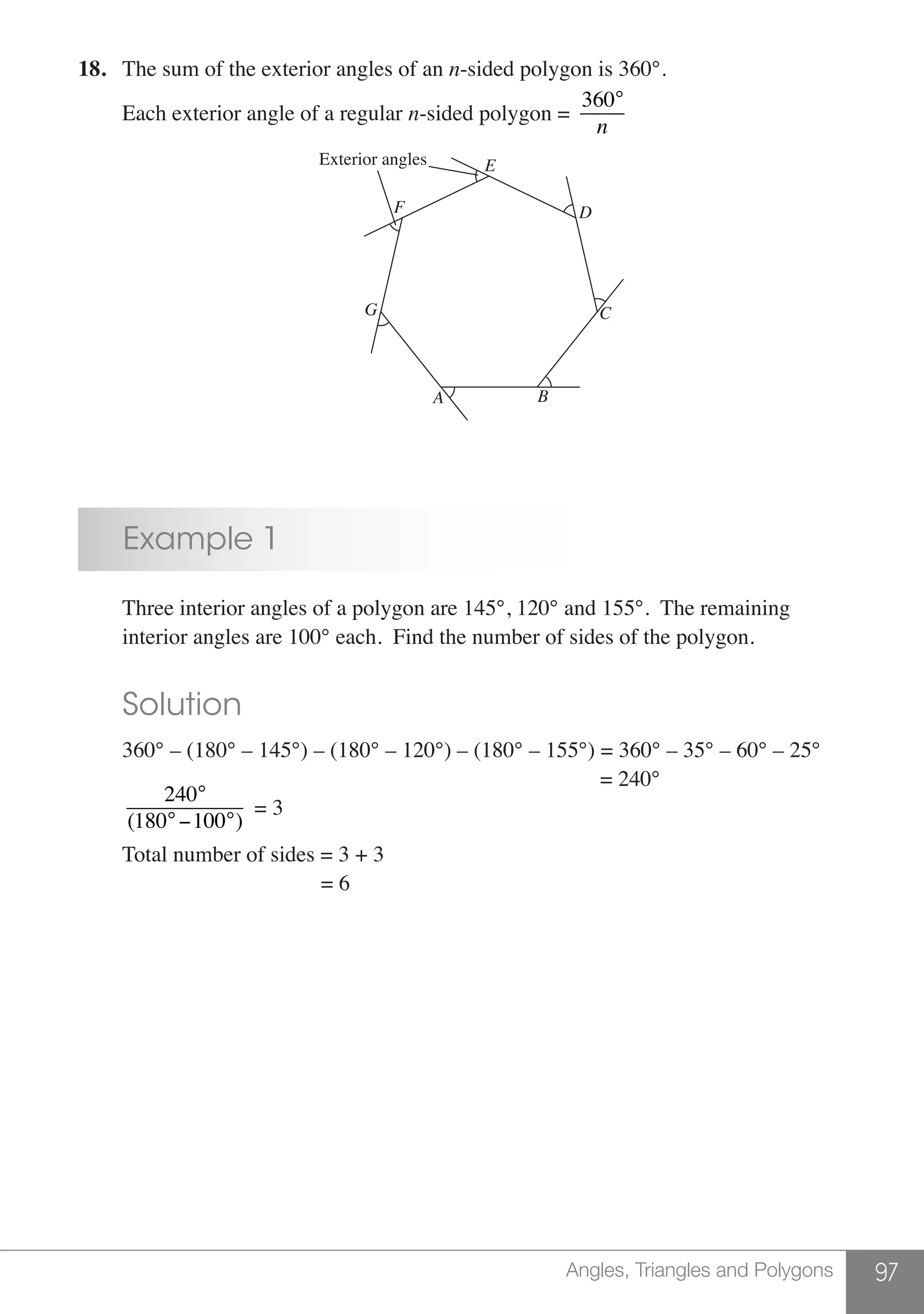 97Angles, Triangles and Polygons
18.	 The sum of the exterior angles of an n-sided polygon is 360°.
	 Each exterior angle of a regular n-sided polygon =
360°
n
Exterior angles
D
C
B
E
F
G
A
	 Example 1
	 Three interior angles of a polygon are 145°, 120° and 155°.  The remaining
	 interior angles are 100° each.  Find the number of sides of the polygon.
	 Solution
	 360° – (180° – 145°) – (180° – 120°) – (180° – 155°) = 360° – 35° – 60° – 25°
								 = 240°
	
240°
(180°−100°)
= 3
	 Total number of sides = 3 + 3
					 = 6
 