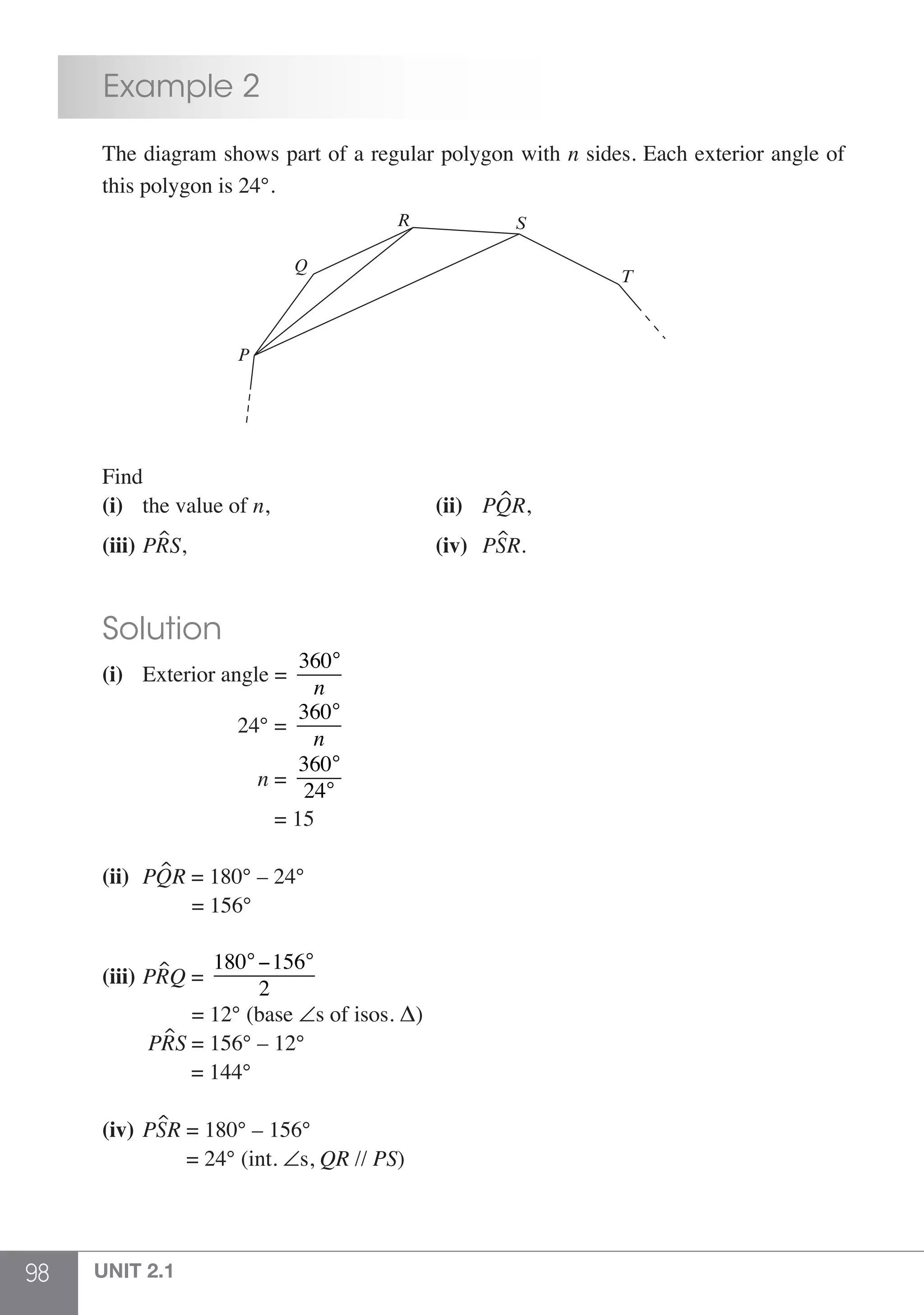98 UNIT 2.1
	 Example 2
	 The diagram shows part of a regular polygon with n sides. Each exterior angle of
	 this polygon is 24°.
P
Q
R S
T
	 Find
	 (i)	 the value of n,			 (ii) 	 PQR,
	 (iii)	PRS,				 (iv) 	 PSR.
	 Solution
	 (i) 	 Exterior angle =
360°
n
			 24° =
360°
n
				 n =
360°
24°
				 = 15
	 (ii) 	PQR = 180° – 24°
			 = 156°
	 (iii) 	PRQ =
180°−156°
2
			 = 12° (base ∠s of isos. Δ)
		 PRS = 156° – 12°
			 = 144°
	 (iv) 	PSR = 180° – 156°
	 	 	 = 24° (int. ∠s, QR // PS)
 