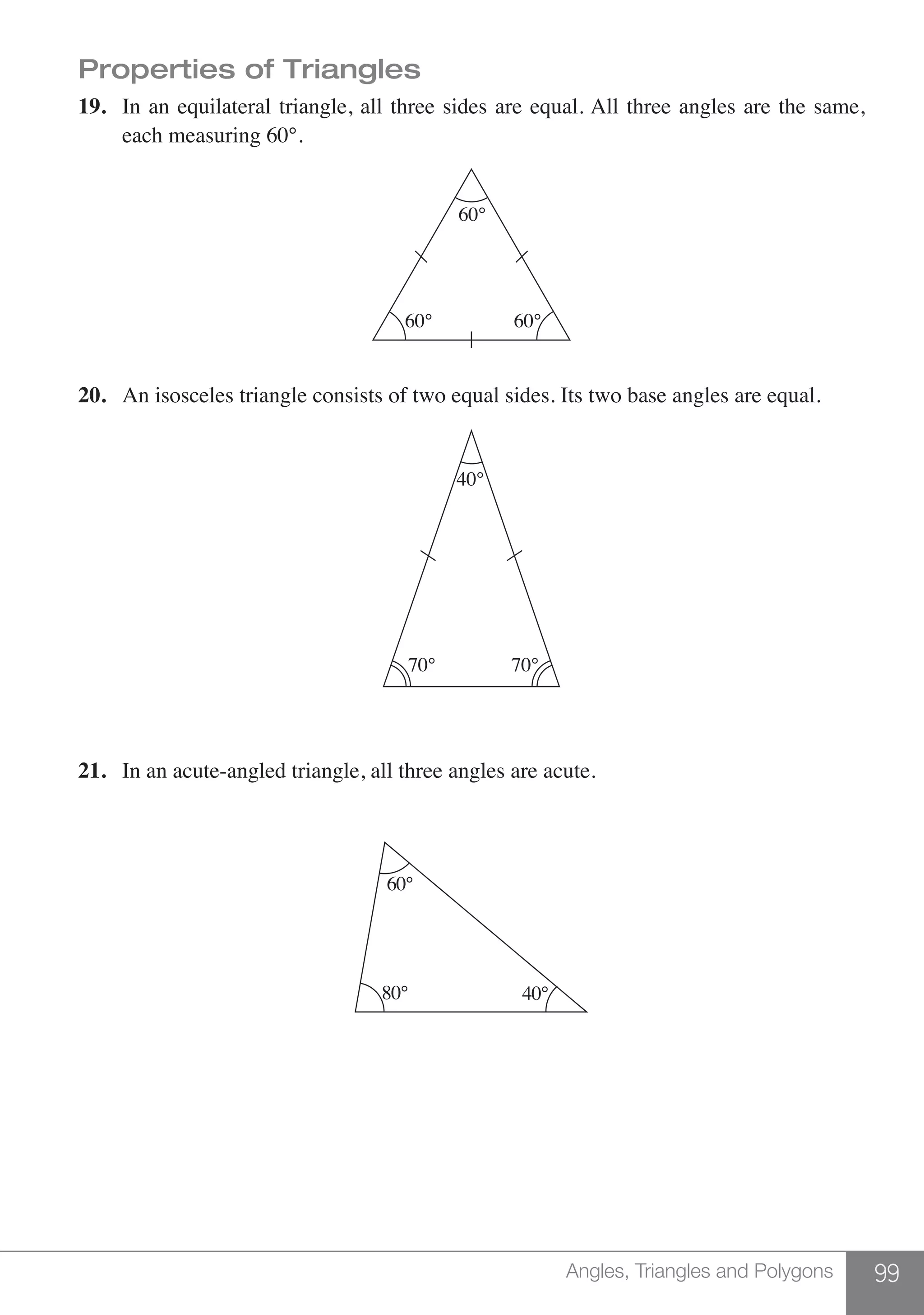 99Angles, Triangles and Polygons
Properties of Triangles
19.	 In an equilateral triangle, all three sides are equal. All three angles are the same,
	 each measuring 60°.
60°
60° 60°
20.	 An isosceles triangle consists of two equal sides. Its two base angles are equal.
40°
70° 70°
21.	 In an acute-angled triangle, all three angles are acute.
60°
80° 40°
 