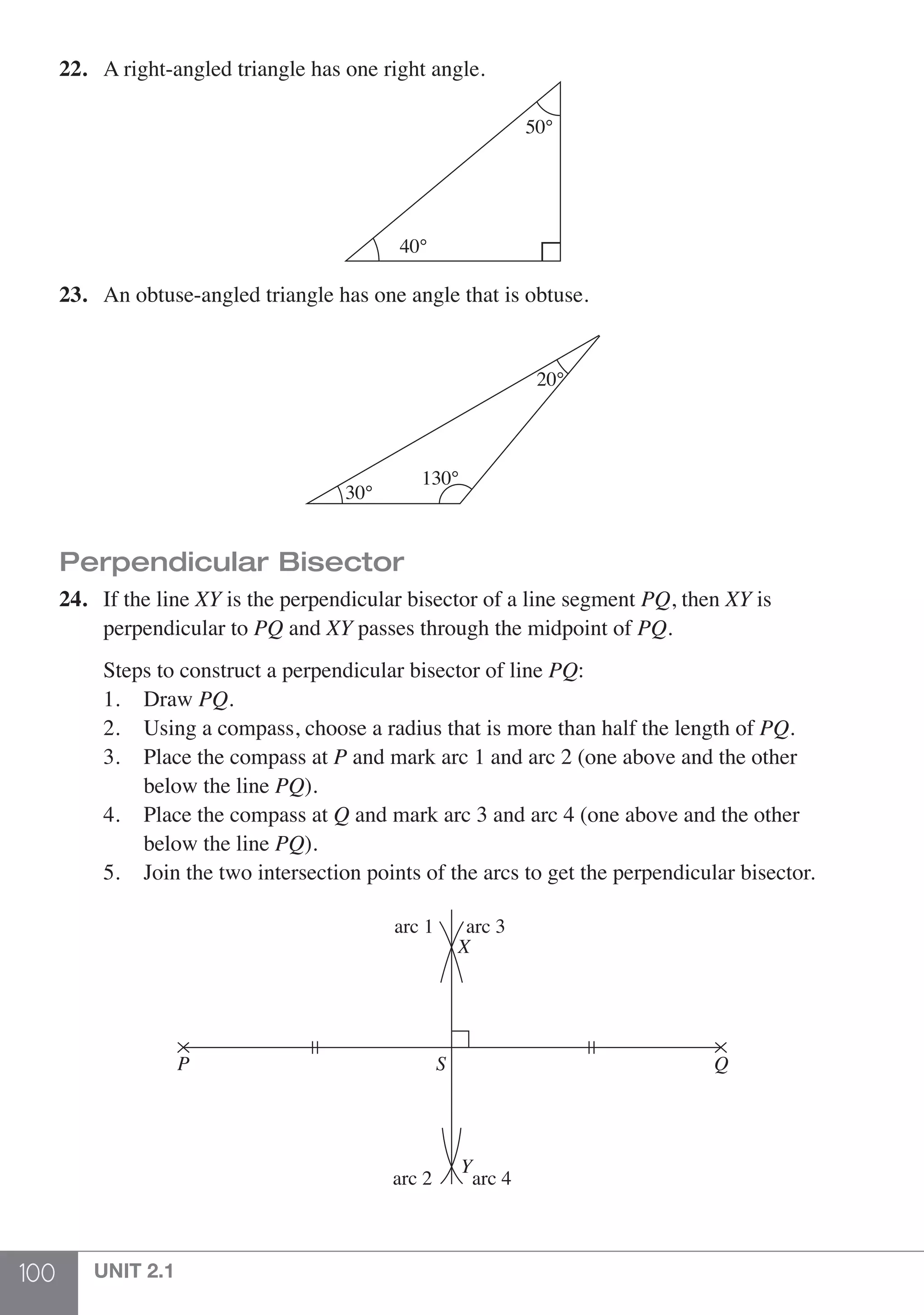 100 UNIT 2.1
22.	 A right-angled triangle has one right angle.
50°
40°
23.	 An obtuse-angled triangle has one angle that is obtuse.
130°
20°
30°
Perpendicular Bisector
24.	 If the line XY is the perpendicular bisector of a line segment PQ, then XY is
	 perpendicular to PQ and XY passes through the midpoint of PQ.
	 Steps to construct a perpendicular bisector of line PQ:
	 1. 	 Draw PQ.
	 2. 	 Using a compass, choose a radius that is more than half the length of PQ.
	 3. 	 Place the compass at P and mark arc 1 and arc 2 (one above and the other
		 below the line PQ).
	 4. 	 Place the compass at Q and mark arc 3 and arc 4 (one above and the other
		 below the line PQ).
	 5. 	 Join the two intersection points of the arcs to get the perpendicular bisector.
arc 4
arc 3
arc 2
arc 1
SP Q
Y
X
 