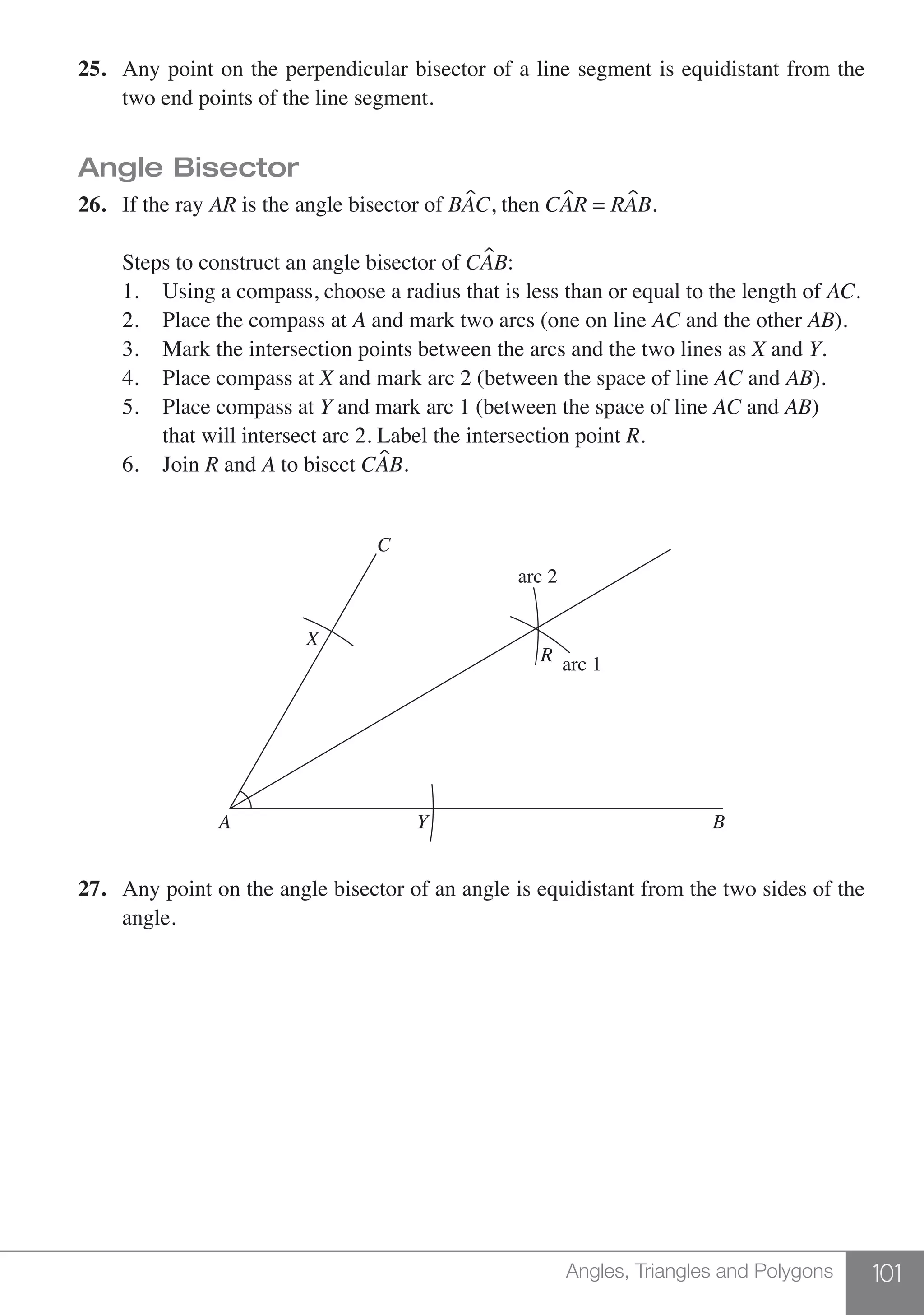 101Angles, Triangles and Polygons
25.	 Any point on the perpendicular bisector of a line segment is equidistant from the
	 two end points of the line segment.
Angle Bisector
26.	 If the ray AR is the angle bisector of BAC, then CAR = RAB.
	 Steps to construct an angle bisector of CAB:
	 1. 	 Using a compass, choose a radius that is less than or equal to the length of AC.
	 2. 	 Place the compass at A and mark two arcs (one on line AC and the other AB).
	 3. 	 Mark the intersection points between the arcs and the two lines as X and Y.
	 4. 	 Place compass at X and mark arc 2 (between the space of line AC and AB).
	 5. 	 Place compass at Y and mark arc 1 (between the space of line AC and AB)
	 	 that will intersect arc 2. Label the intersection point R.
	 6. 	 Join R and A to bisect CAB.
BA Y
X
C
R
arc 2
arc 1
27.	 Any point on the angle bisector of an angle is equidistant from the two sides of the
	 angle.
 
