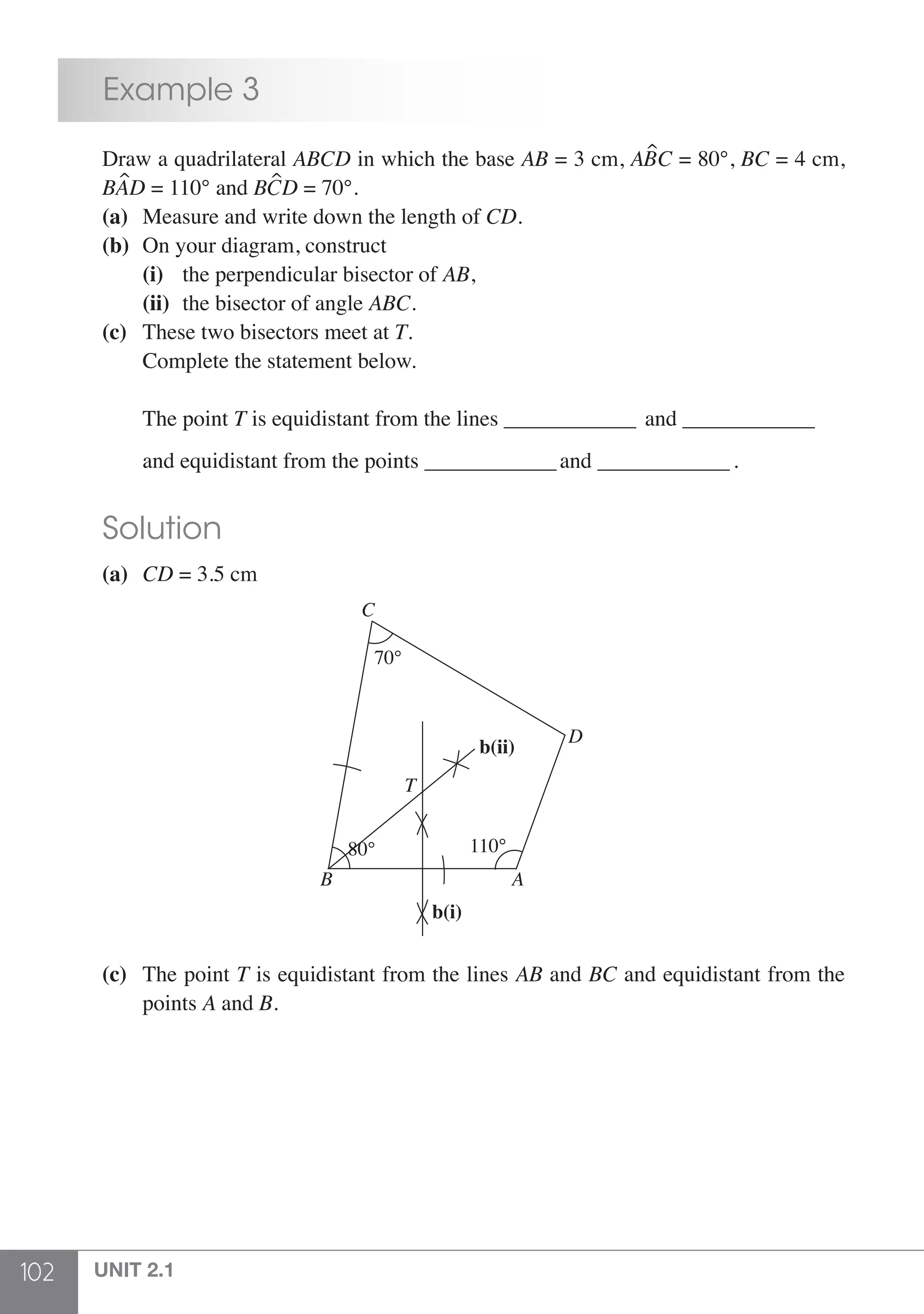 102 UNIT 2.1
	 Example 3
	 Draw a quadrilateral ABCD in which the base AB = 3 cm, ABC = 80°, BC = 4 cm,
	BAD = 110° and BCD = 70°.
	(a)	 Measure and write down the length of CD.
	 (b) 	On your diagram, construct
		(i) 	 the perpendicular bisector of AB,
		(ii) 	the bisector of angle ABC.
	 (c)	 These two bisectors meet at T.
	 	 Complete the statement below.
		 The point T is equidistant from the lines _______________ and _______________	
		and equidistant from the points _______________and _______________.
	 Solution
	 (a)	 CD = 3.5 cm
70°
80°
C
D
T
AB
110°
b(ii)
b(i)
	 (c) 	 The point T is equidistant from the lines AB and BC and equidistant from the
		points A and B.
 