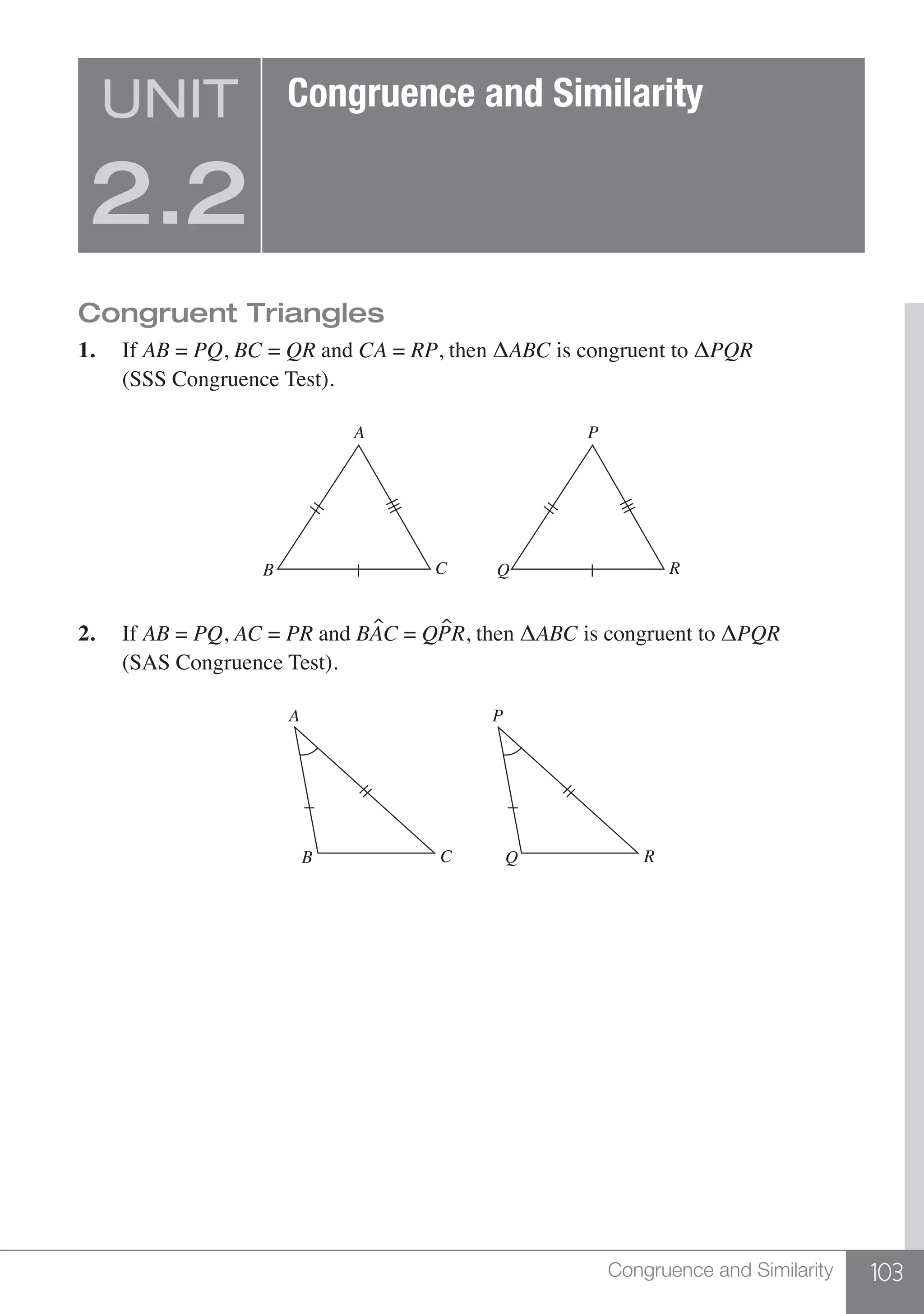103Congruence and Similarity
Congruent Triangles
1.	If AB = PQ, BC = QR and CA = RP, then ΔABC is congruent to ΔPQR	
	 (SSS Congruence Test).
A
B C
P
Q R
2.	If AB = PQ, AC = PR and BAC = QPR, then ΔABC is congruent to ΔPQR 	
	 (SAS Congruence Test).
A
B C
P
Q R
UNIT
2.2
Congruence and Similarity
 