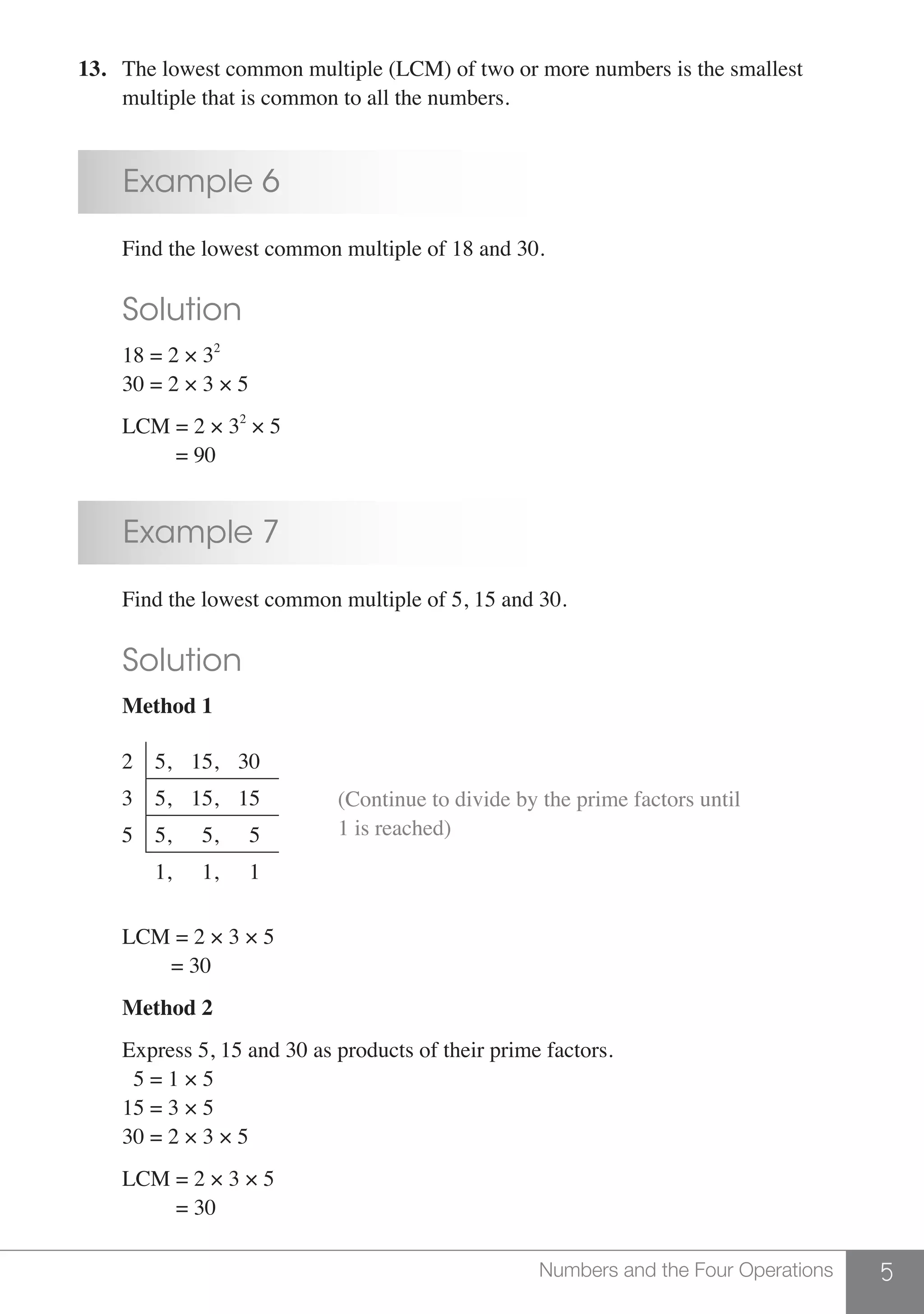 5Numbers and the Four Operations
13.	 The lowest common multiple (LCM) of two or more numbers is the smallest
	 multiple that is common to all the numbers.
	 Example 6
	 Find the lowest common multiple of 18 and 30.
	 Solution
	 18 = 2 × 32
	 30 = 2 × 3 × 5
	
	 LCM = 2 × 32
× 5
	 = 90
	 Example 7
	 Find the lowest common multiple of 5, 15 and 30.
	 Solution
	 Method 1
2 5, 15, 30
3 5, 15, 15
5 5, 5, 5
1, 1, 1
						
(Continue to divide by the prime factors until
1 is reached)
	 LCM = 2 × 3 × 5
	 = 30
	 Method 2
	 Express 5, 15 and 30 as products of their prime factors.
	 5 = 1 × 5
	 15 = 3 × 5
	 30 = 2 × 3 × 5
	 LCM = 2 × 3 × 5
		 = 30
 