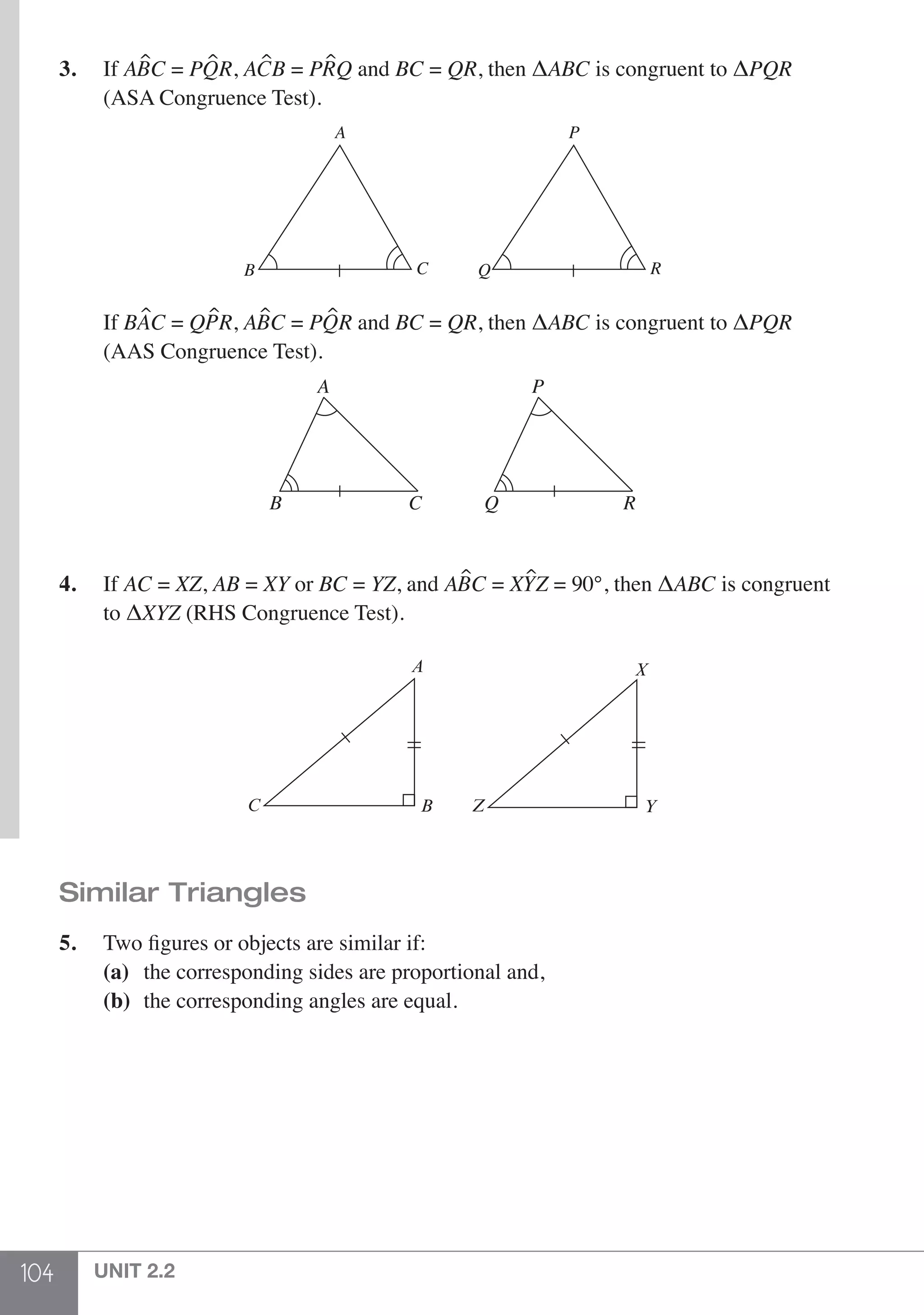 104 UNIT 2.2
3.	If ABC = PQR, ACB = PRQ and BC = QR, then ΔABC is congruent to ΔPQR 	
	 (ASA Congruence Test).
A
B C
P
Q R
	If BAC = QPR, ABC = PQR and BC = QR, then ΔABC is congruent to ΔPQR
	 (AAS Congruence Test).
A
B C
P
Q R
4.	If AC = XZ, AB = XY or BC = YZ, and ABC = XYZ = 90°, then ΔABC is congruent
	 to ΔXYZ (RHS Congruence Test).
A
BC
X
Z Y
Similar Triangles
5.	 Two figures or objects are similar if:
	 (a)	 the corresponding sides are proportional and,
	 (b)	 the corresponding angles are equal.
 