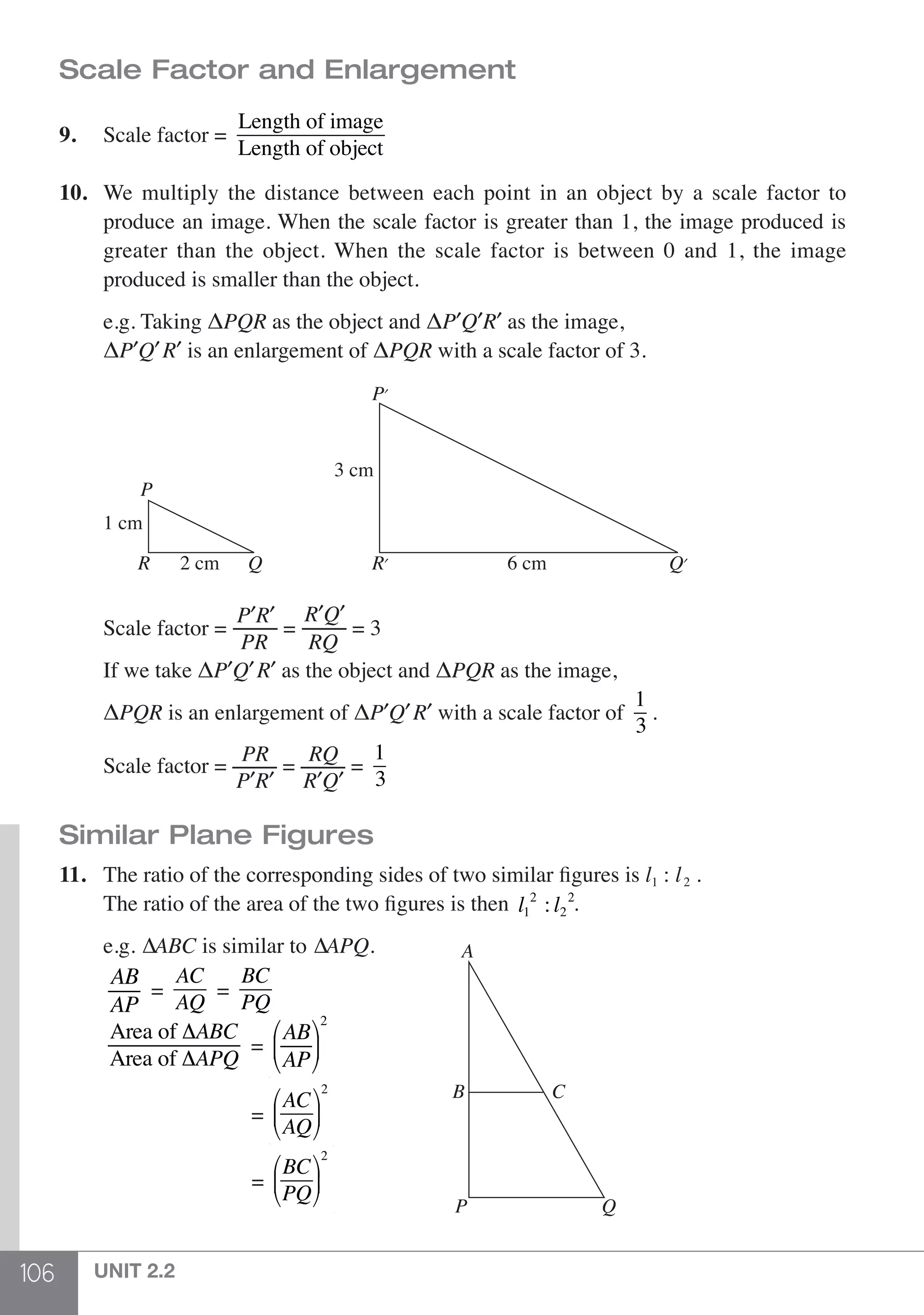 106 UNIT 2.2
Scale Factor and Enlargement
9.	 Scale factor =
Length of image
Length of object
10.	 We multiply the distance between each point in an object by a scale factor to
	 produce an image. When the scale factor is greater than 1, the image produced is
	 greater than the object. When the scale factor is between 0 and 1, the image
	 produced is smaller than the object.
	 e.g. Taking ΔPQR as the object and ΔP′Q′R′ as the image,
	 ΔP′Q′R′ is an enlargement of ΔPQR with a scale factor of 3.
	
2 cm 6 cm
3 cm
1 cm
R Q Rʹ
Pʹ
Qʹ
P
	 Scale factor =
P′R′
PR
=
R′Q′
RQ
= 3
	If we take ΔP′Q′R′ as the object and ΔPQR as the image,
	 ΔPQR is an enlargement of ΔP′Q′R′ with a scale factor of
1
3
.
	 Scale factor =
PR
P′R′
=
RQ
R′Q′
=
1
3
Similar Plane Figures
11.	 The ratio of the corresponding sides of two similar figures is l1 : l2 .
	 The ratio of the area of the two figures is then l1
2
:l2
2
.
	 e.g. ∆ABC is similar to ∆APQ.
	
AB
AP
=
AC
AQ
=
BC
PQ
	
Area of ΔABC
Area of ΔAPQ
=
AB
AP
⎛
⎝
⎜
⎞
⎠
⎟
2
				 =
AC
AQ
⎛
⎝
⎜
⎞
⎠
⎟
2
						
				 =
BC
PQ
⎛
⎝
⎜
⎞
⎠
⎟
2
A
B C
QP
 