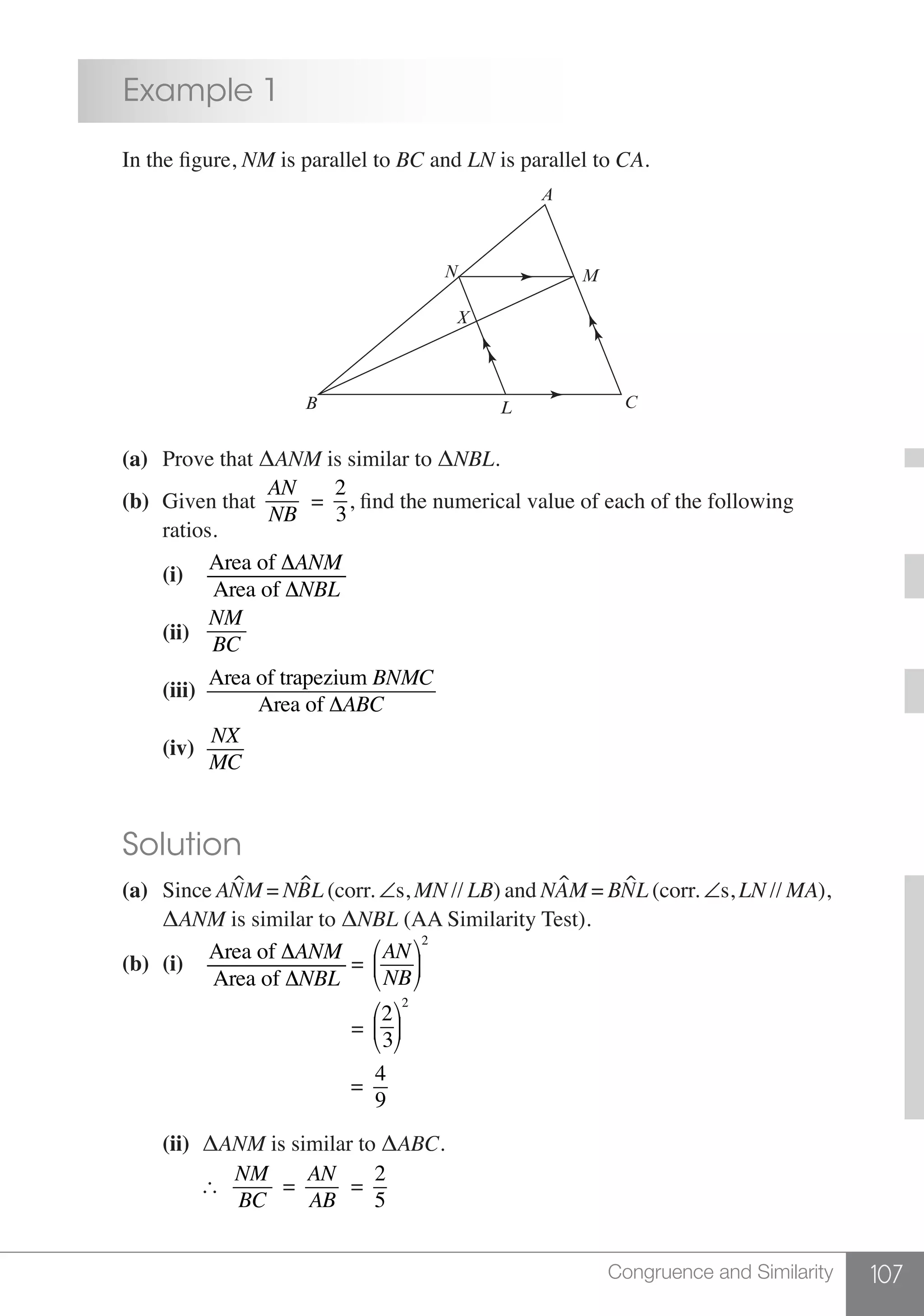 107Congruence and Similarity
	 Example 1
	 In the figure, NM is parallel to BC and LN is parallel to CA.
A
N
X
B
M
L C
	 (a)	 Prove that ΔANM is similar to ΔNBL.
	 (b) 	Given that
AN
NB
=
2
3
, find the numerical value of each of the following
		ratios.
		(i)	
Area of ΔANM
Area of ΔNBL
	
		
(ii)	
NM
BC
	
	
		(iii)	
Area of trapezium BNMC
Area of ΔABC
	
		(iv)	
NX
MC
	
	 Solution
	 (a)	Since ANM = NBL (corr. ∠s, MN // LB) and NAM = BNL (corr. ∠s, LN // MA), 	
		 ΔANM is similar to ΔNBL (AA Similarity Test).
	 (b) 	(i)	
Area of ΔANM
Area of ΔNBL
=
AN
NB
⎛
⎝
⎜
⎞
⎠
⎟
2
	
						 =
2
3
⎛
⎝
⎜
⎞
⎠
⎟
2
						 =
4
9
	
		(ii)	 ΔANM is similar to ΔABC.
			
NM
BC
=
AN
AB
=
2
5
 