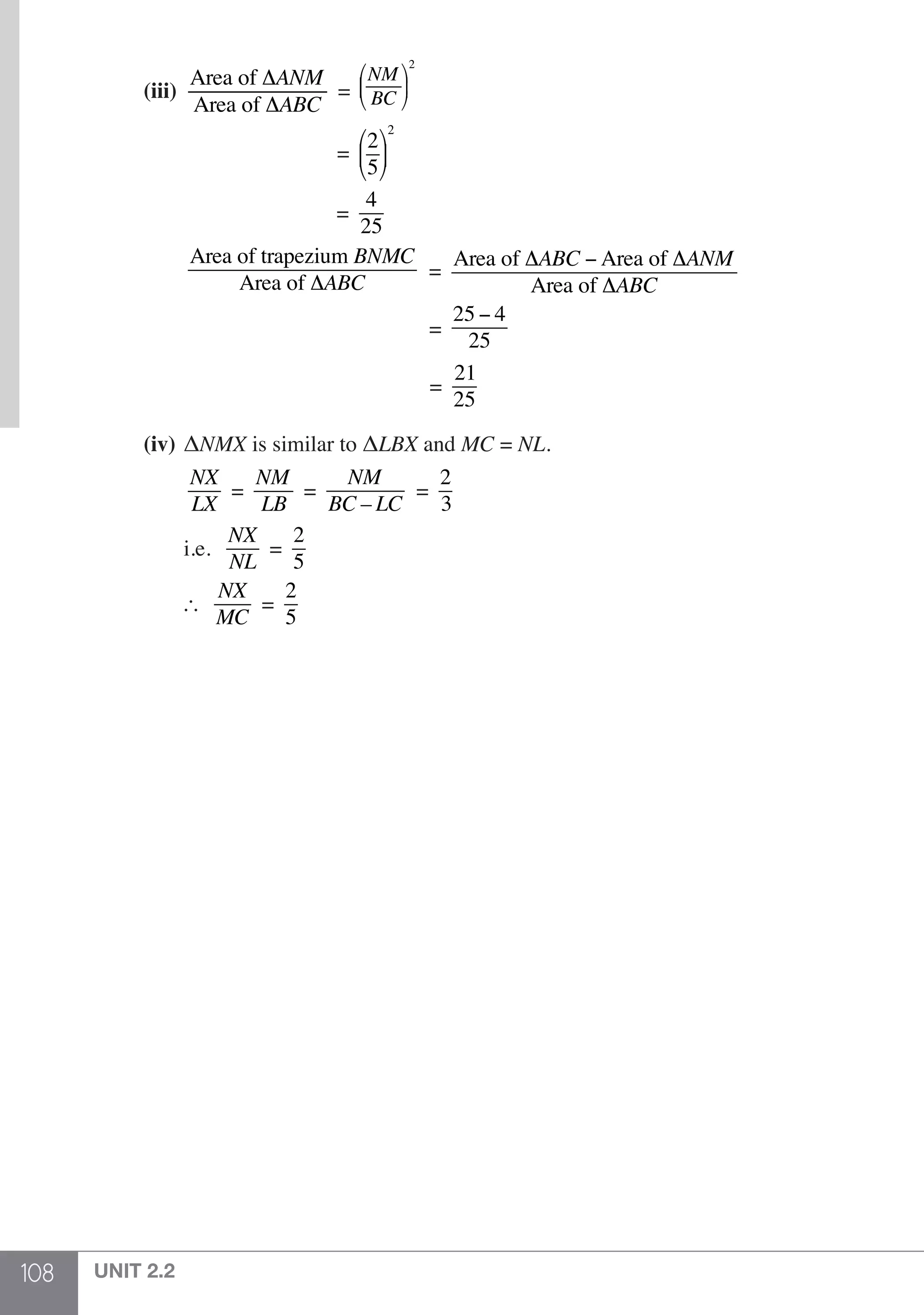108 UNIT 2.2
		(iii)	
Area of ΔANM
Area of ΔABC
=
NM
BC
⎛
⎝
⎜
⎞
⎠
⎟
2
						 =
2
5
⎛
⎝
⎜
⎞
⎠
⎟
2
						 =
4
25
			
Area of trapezium BNMC
Area of ΔABC
=
Area of ΔABC − Area of ΔANM
Area of ΔABC
						 =
25 − 4
25
						 =
21
25
		(iv) 	ΔNMX is similar to ΔLBX and MC = NL.
			
NX
LX
=
NM
LB
=
NM
BC – LC
=
2
3
			 i.e.
NX
NL
=
2
5
			
NX
MC
=
2
5
 