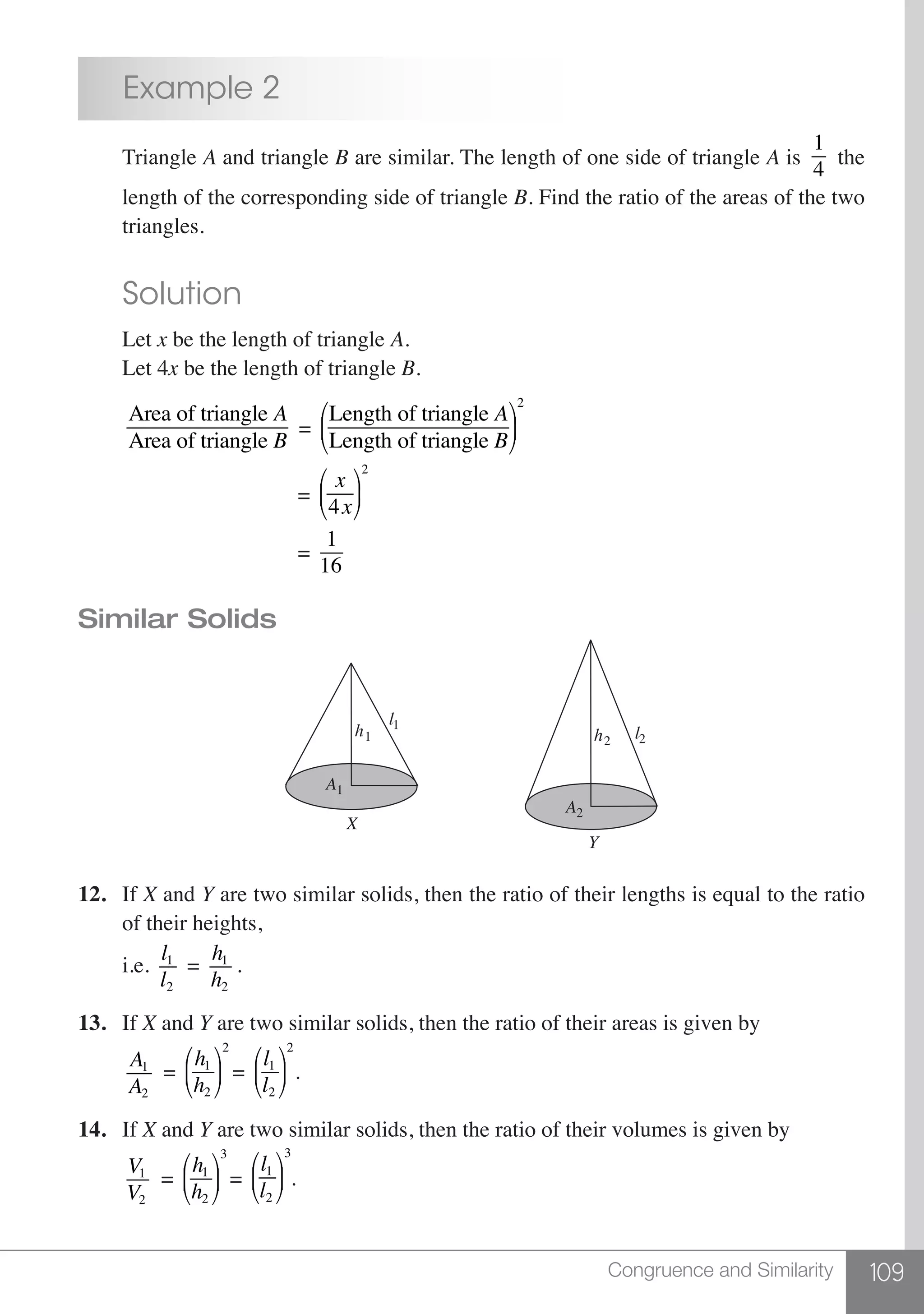 109Congruence and Similarity
	 Example 2
	 Triangle A and triangle B are similar. The length of one side of triangle A is
1
4
the
	 length of the corresponding side of triangle B. Find the ratio of the areas of the two
	 triangles.
	 Solution
	Let x be the length of triangle A.
	 Let 4x be the length of triangle B.
	
Area of triangle A
Area of triangle B
=
Length of triangle A
Length of triangle B
⎛
⎝
⎜
⎞
⎠
⎟
2
					 =
x
4x
⎛
⎝
⎜
⎞
⎠
⎟
2
					 =
1
16
Similar Solids
X
Y
h1
A1
l1
h2
A2
l2
12.	If X and Y are two similar solids, then the ratio of their lengths is equal to the ratio
	 of their heights,
	i.e.
l1
l2
=
h1
h2
.
13.	If X and Y are two similar solids, then the ratio of their areas is given by
	
A1
A2
=
h1
h2
⎛
⎝
⎜
⎞
⎠
⎟
2
=
l1
l2
⎛
⎝
⎜
⎞
⎠
⎟
2
.
14.	If X and Y are two similar solids, then the ratio of their volumes is given by
	
V1
V2
=
h1
h2
⎛
⎝
⎜
⎞
⎠
⎟
3
=
l1
l2
⎛
⎝
⎜
⎞
⎠
⎟
3
.
 