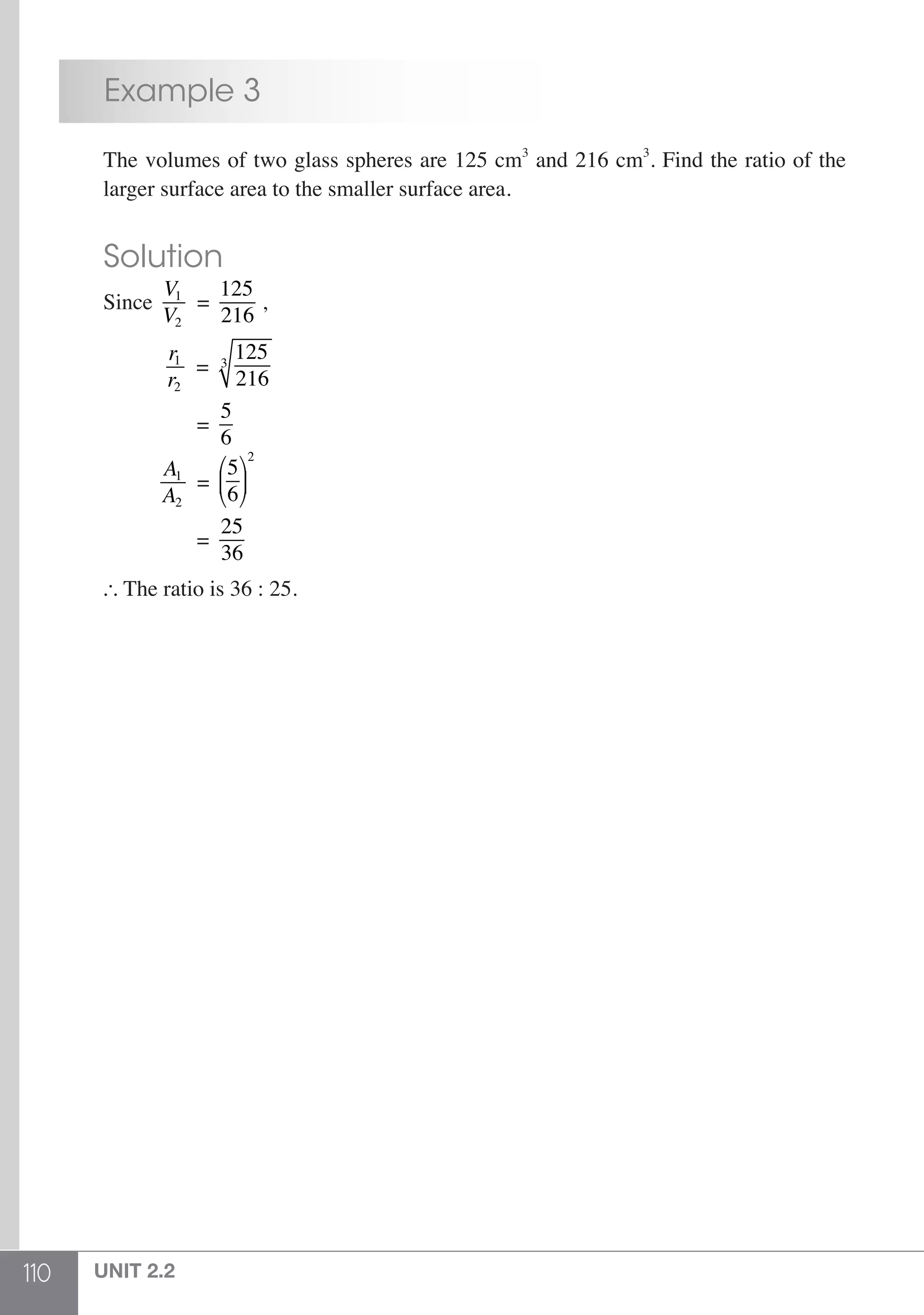 110 UNIT 2.2
	 Example 3
	 The volumes of two glass spheres are 125 cm3
and 216 cm3
. Find the ratio of the
	 larger surface area to the smaller surface area.
	 Solution
	Since
V1
V2
=
125
216
,
	
r1
r2
=
125
216
3
	 =
5
6
	
A1
A2
=
5
6
⎛
⎝
⎜
⎞
⎠
⎟
2
	 =
25
36
	  The ratio is 36 : 25.
 