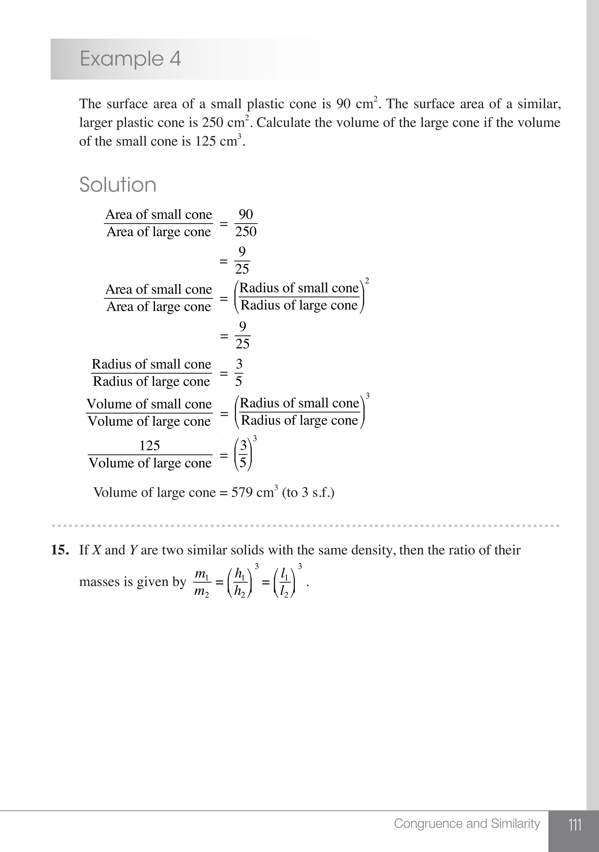 111Congruence and Similarity
	 Example 4
	 The surface area of a small plastic cone is 90 cm2
. The surface area of a similar,
	 larger plastic cone is 250 cm2
. Calculate the volume of the large cone if the volume
	 of the small cone is 125 cm3
.
	 Solution
	
Area of small cone
Area of large cone
=
90
250
					 =
9
25
	
Area of small cone
Area of large cone
=
Radius of small cone
Radius of large cone
⎛
⎝
⎜
⎞
⎠
⎟
2
					 =
9
25
	
Radius of small cone
Radius of large cone
=
3
5
	
Volume of small cone
Volume of large cone
=
Radius of small cone
Radius of large cone
⎛
⎝
⎜
⎞
⎠
⎟
3
	
125
Volume of large cone
=
3
5
⎛
⎝
⎜
⎞
⎠
⎟
3
	 Volume of large cone = 579 cm3
(to 3 s.f.)
………………………………………………………………………………
15.	 If X and Y are two similar solids with the same density, then the ratio of their
	 masses is given by
m1
m2
=
h1
h2
⎛
⎝⎜
⎞
⎠⎟
3
=
l1
l2
⎛
⎝⎜
⎞
⎠⎟
3
.
 