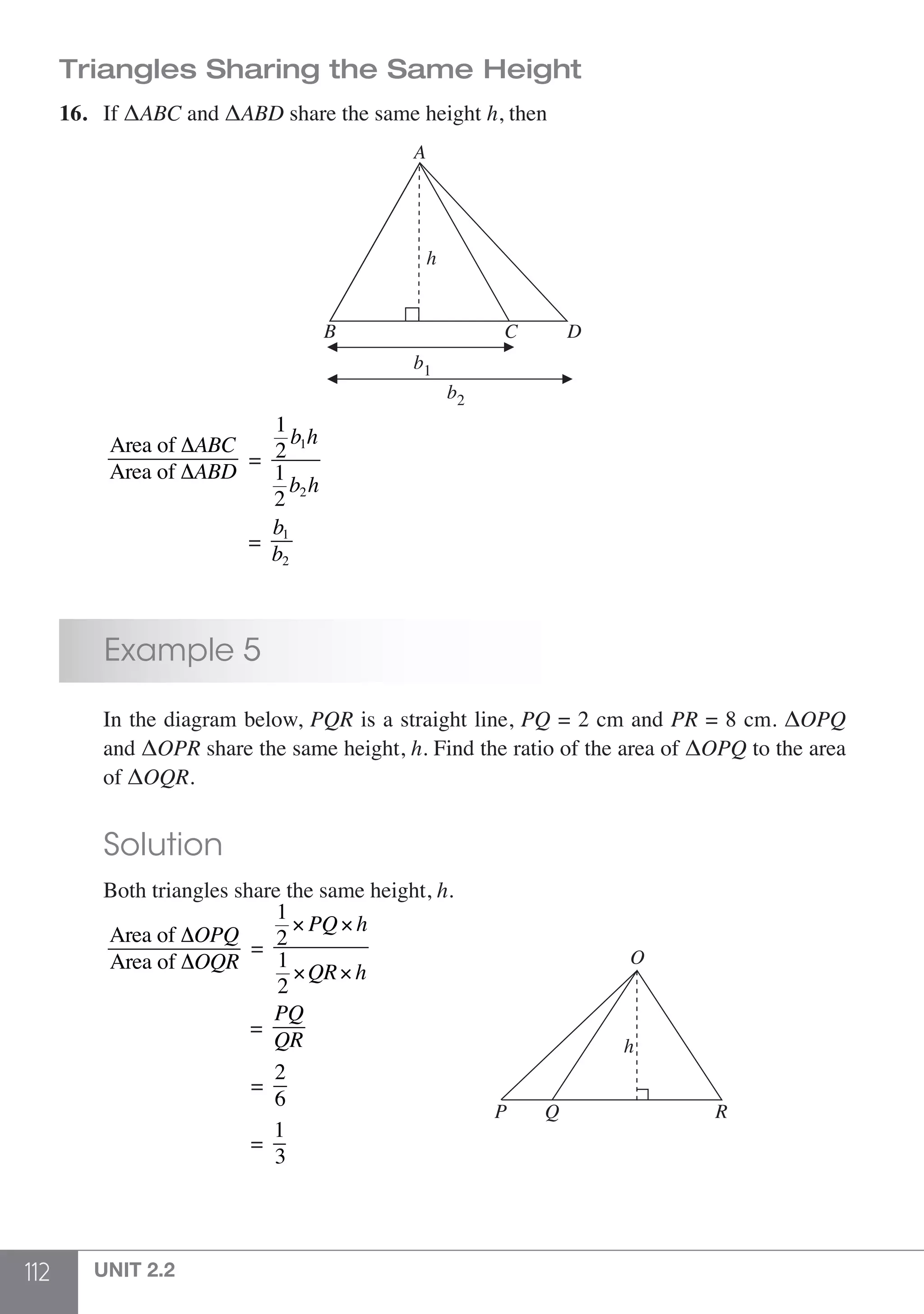 112 UNIT 2.2
Triangles Sharing the Same Height
16.	 If ΔABC and ΔABD share the same height h, then
b1
h
A
B C D
b2
	
Area of ΔABC
Area of ΔABD
=
1
2
b1h
1
2
b2h
		
	 =
b1
b2
	 Example 5
	 In the diagram below, PQR is a straight line, PQ = 2 cm and PR = 8 cm. ΔOPQ
	 and ΔOPR share the same height, h. Find the ratio of the area of ΔOPQ to the area
	 of ΔOQR.
	 Solution
	 Both triangles share the same height, h.
	
Area of ΔOPQ
Area of ΔOQR
=
1
2
× PQ× h
1
2
×QR× h
				 =
PQ
QR
		
P Q R
O
h
				 =
2
6
				 =
1
3
 