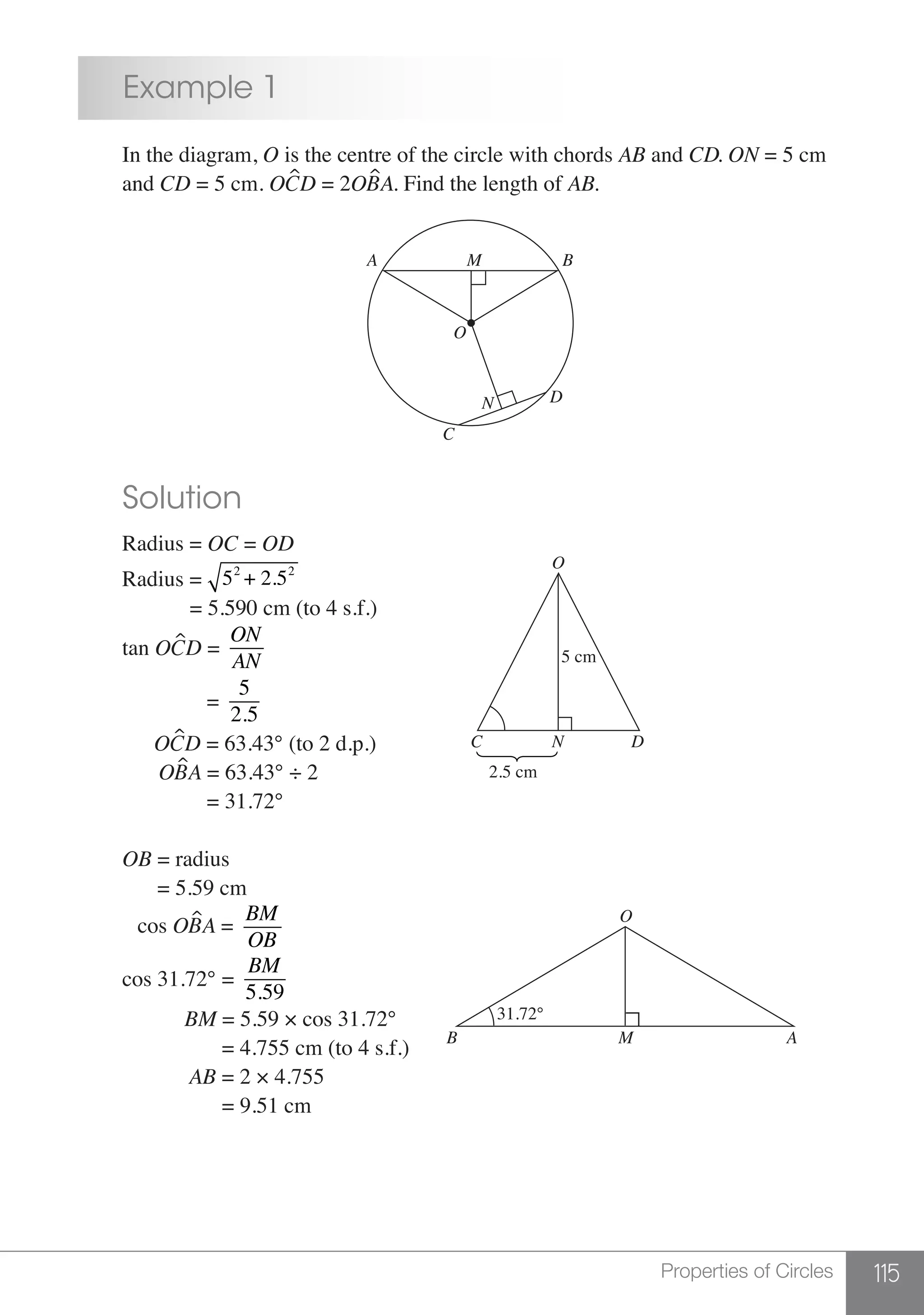 115Properties of Circles
	 Example 1
	 In the diagram, O is the centre of the circle with chords AB and CD. ON = 5 cm
	and CD = 5 cm. OCD = 2OBA. Find the length of AB.
M
O
N D
C
A B
	 Solution
	 Radius = OC = OD
	Radius = 52
+ 2.52
	 = 5.590 cm (to 4 s.f.)
	 tan OCD =
ON
AN
			 =
5
2.5
	 OCD = 63.43° (to 2 d.p.)
2.5 cm
5 cm
N
O
C D
	 OBA = 63.43° ÷ 2
			 = 31.72°
	 OB = radius
	 = 5.59 cm
	 cos OBA =
BM
OB
	 cos 31.72° =
BM
5.59
		 BM = 5.59 × cos 31.72° 31.72°
O
MB A
			 = 4.755 cm (to 4 s.f.)
	 AB = 2 × 4.755
			 = 9.51 cm
 