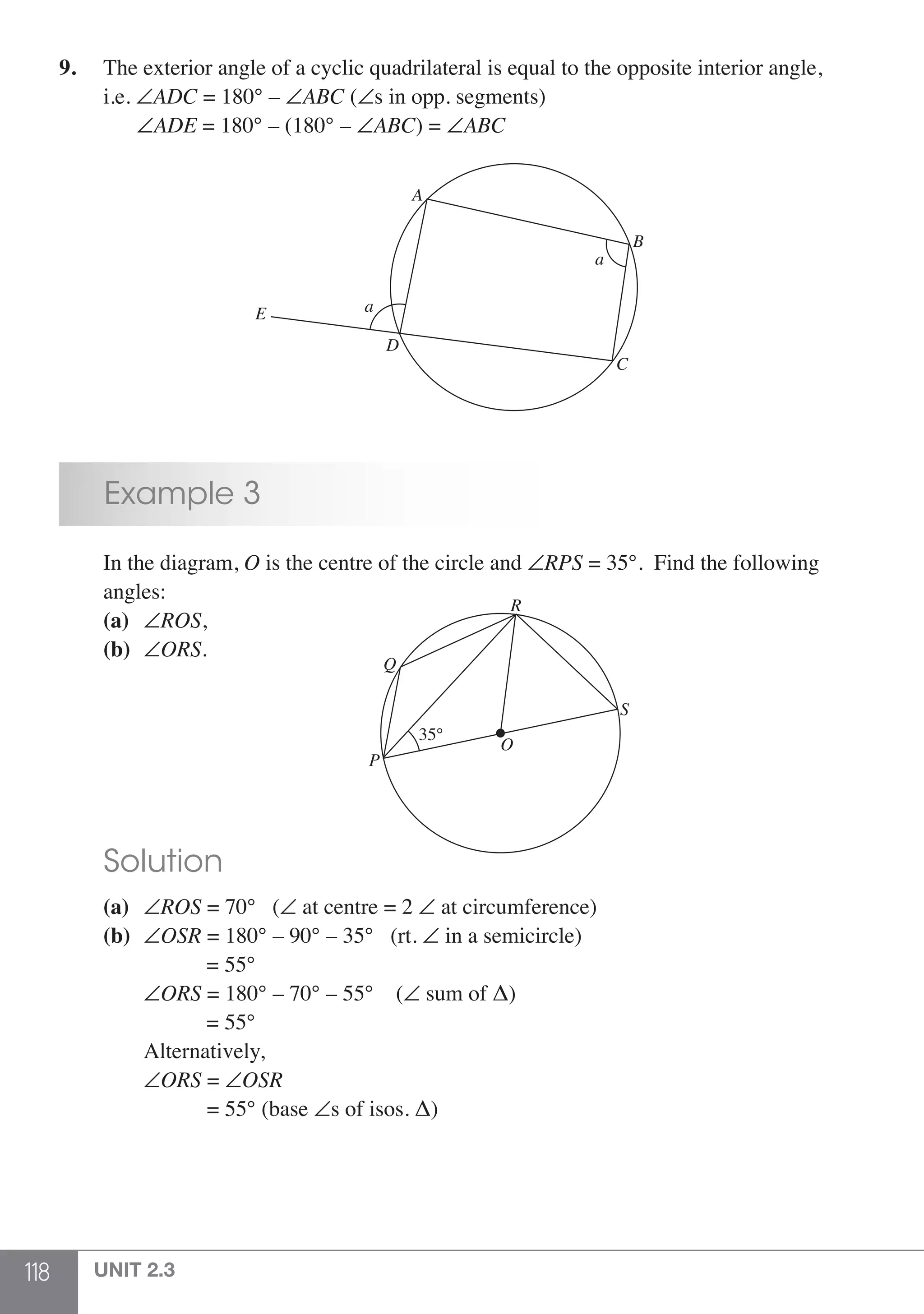 118 UNIT 2.3
9.	 The exterior angle of a cyclic quadrilateral is equal to the opposite interior angle,
	i.e. ∠ADC = 180° – ∠ABC (∠s in opp. segments)
	 ∠ADE = 180° – (180° – ∠ABC) = ∠ABC
D
E
C
B
A
a
a
		 Example 3
	 In the diagram, O is the centre of the circle and ∠RPS = 35°. Find the following
	angles:
	 (a)	 ∠ROS,
	 (b)	 ∠ORS.
						
35°
R
S
Q
P
O
	 Solution
	 (a)	 ∠ROS = 70° 	 (∠ at centre = 2 ∠ at circumference)
	 (b)	 ∠OSR = 180° – 90° – 35° (rt. ∠ in a semicircle)
		 = 55°
		∠ORS = 180° – 70° – 55° (∠ sum of Δ)
		 = 55°
		Alternatively,
		∠ORS = ∠OSR
	 = 55° (base ∠s of isos. Δ)
 