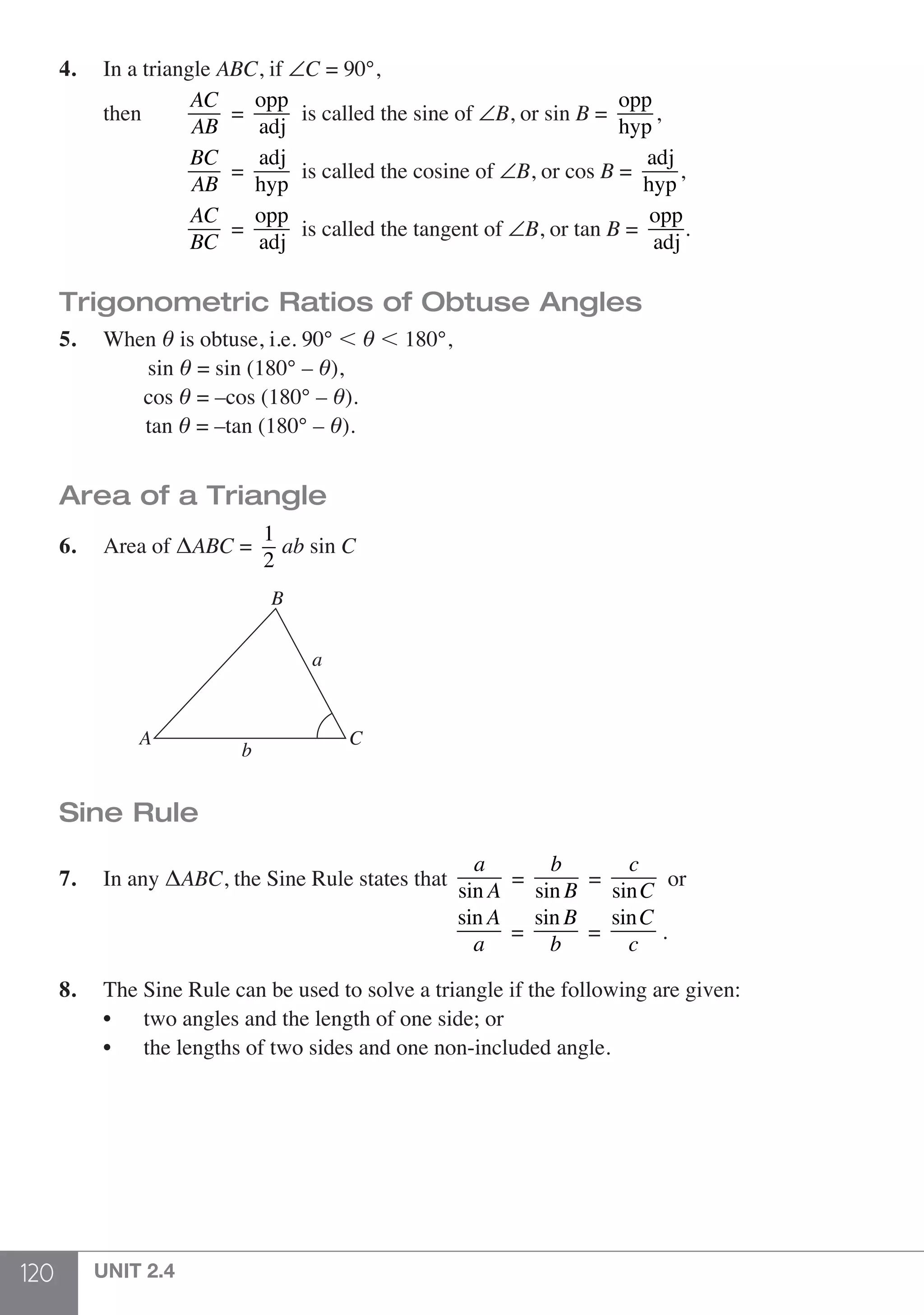 120 UNIT 2.4
4.	 In a triangle ABC, if ∠C = 90°,
	 then		
AC
AB
=
opp
adj
is called the sine of ∠B, or sin B =
opp
hyp
,
			
BC
AB
=
adj
hyp
is called the cosine of ∠B, or cos B =
adj
hyp
,
			
AC
BC
=
opp
adj
is called the tangent of ∠B, or tan B =
opp
adj
.
Trigonometric Ratios of Obtuse Angles
5.	When θ is obtuse, i.e. 90° , θ , 180°,
		 sin θ = sin (180° – θ),
		cos θ = –cos (180° – θ).
		 tan θ = –tan (180° – θ).
	
Area of a Triangle
6.	 Area of ΔABC =
1
2
ab sin C
	
A C
B
b
a
Sine Rule
7.	 In any ΔABC, the Sine Rule states that
a
sin A
=
b
sin B
=
c
sinC
or
sin A
a
=
sin B
b
=
sinC
c
.
8.	 The Sine Rule can be used to solve a triangle if the following are given:
	 •	 two angles and the length of one side; or
	 •	 the lengths of two sides and one non-included angle.
 