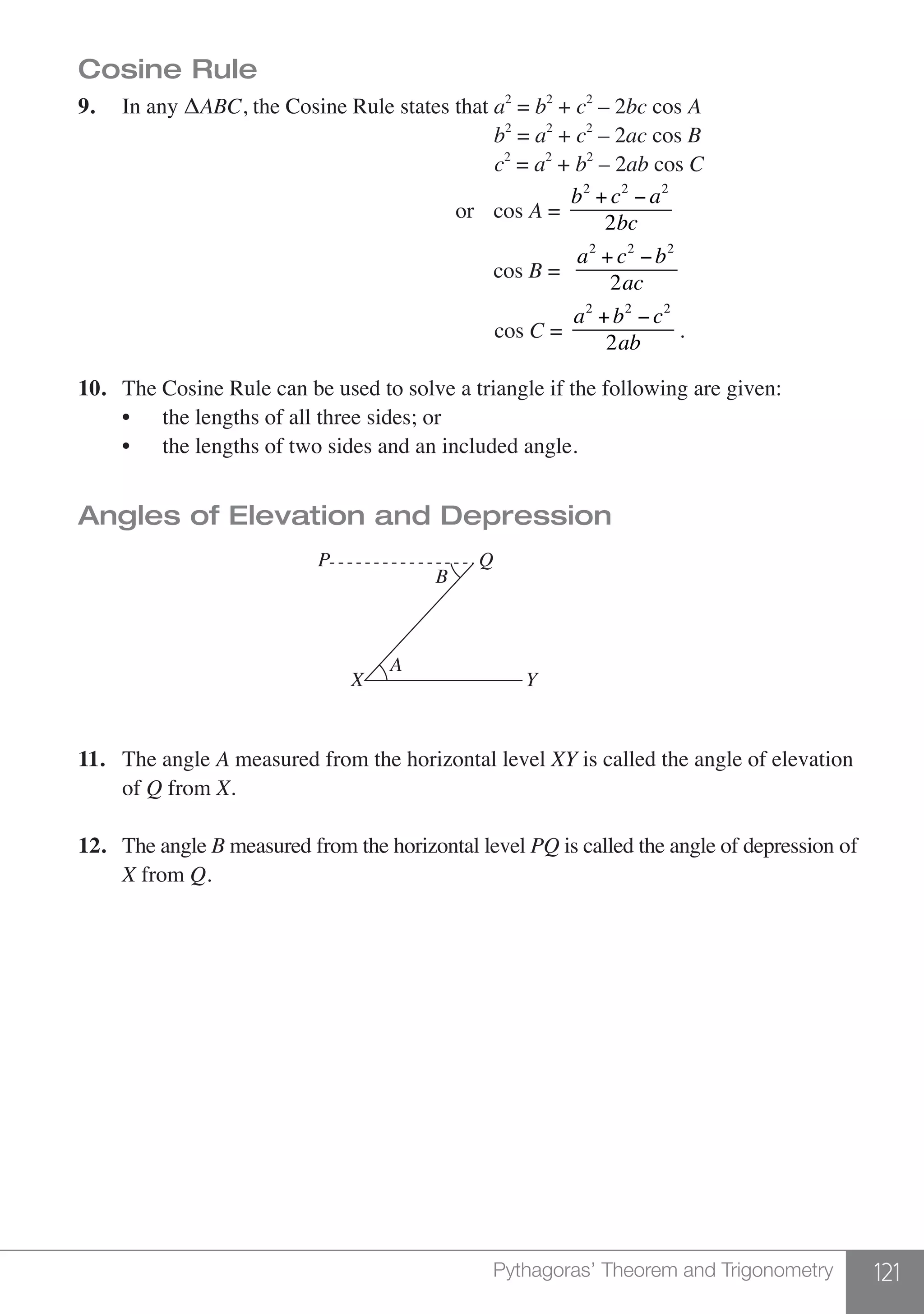 121Pythagoras’ Theorem and Trigonometry
Cosine Rule
9.	 In any ΔABC, the Cosine Rule states that a2
= b2
+ c2
– 2bc cos A		
							 b2
= a2
+ c2
– 2ac cos B
			 c2
= a2
+ b2
– 2ab cos C
							 or cos A =
b2
+ c2
− a2
2bc
							 cos B =
a2
+ c2
−b2
2ac
							 cos C =
a2
+b2
− c2
2ab
.
10.	 The Cosine Rule can be used to solve a triangle if the following are given:
	 •	 the lengths of all three sides; or
	 •	 the lengths of two sides and an included angle.
Angles of Elevation and Depression
			
Q
B
P
X Y
A
11.	 The angle A measured from the horizontal level XY is called the angle of elevation
	of Q from X.
12.	 The angle B measured from the horizontal level PQ is called the angle of depression of
	 X from Q.
 