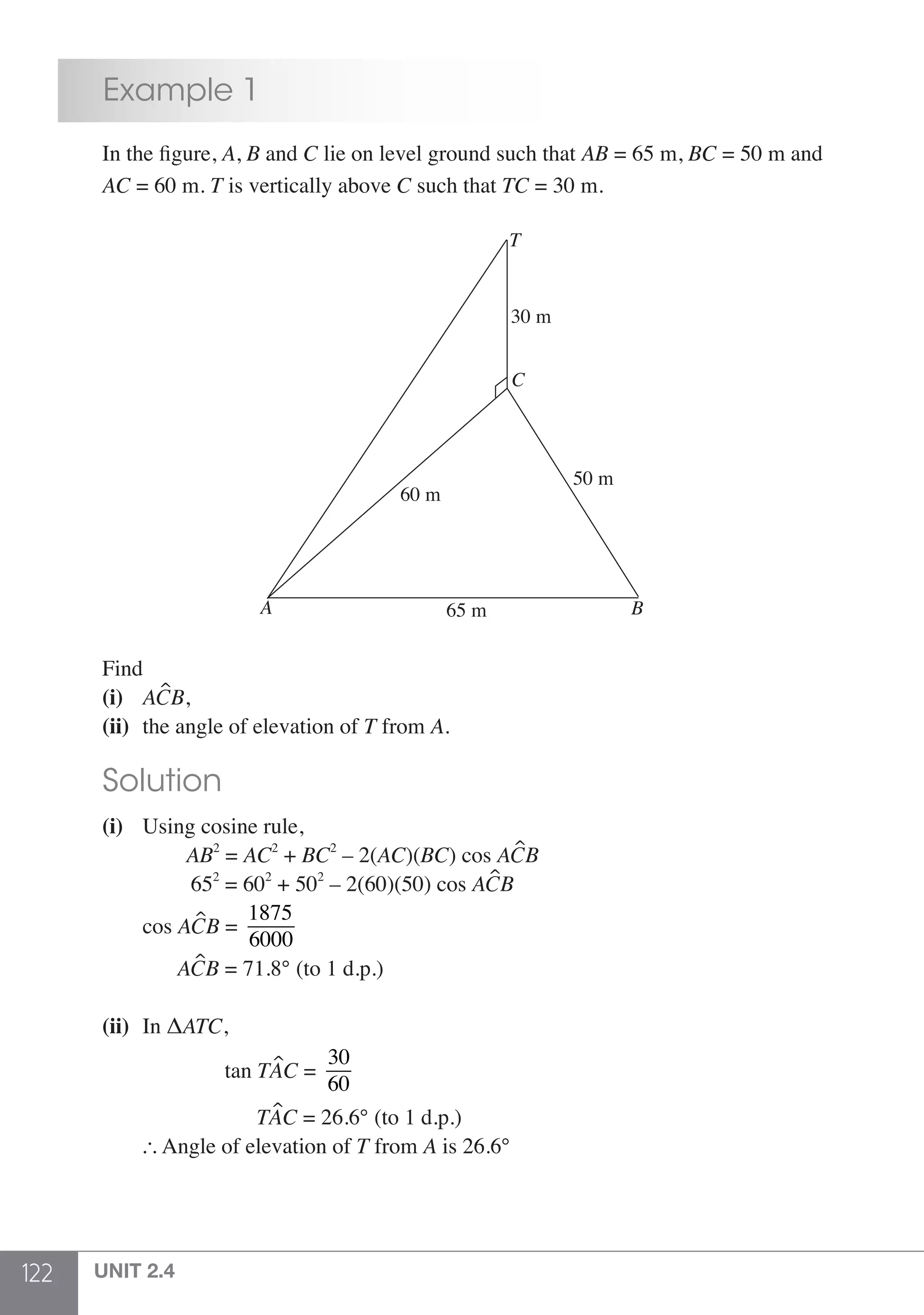 122 UNIT 2.4
	 Example 1
	 In the figure, A, B and C lie on level ground such that AB = 65 m, BC = 50 m and
	AC = 60 m. T is vertically above C such that TC = 30 m.
BA
60 m
65 m
50 m
30 m
C
T
	Find
	 (i)	 ACB,
	 (ii) 	the angle of elevation of T from A.
	 Solution
	 (i) 	 Using cosine rule,
		 AB2
= AC2
+ BC2
– 2(AC)(BC) cos ACB
		 652
= 602
+ 502
– 2(60)(50) cos ACB
		cos ACB =
1875
6000
		 ACB = 71.8° (to 1 d.p.)
	 (ii) 	In ΔATC,
				tan TAC =
30
60
				 TAC = 26.6° (to 1 d.p.)
		 Angle of elevation of T from A is 26.6°
 