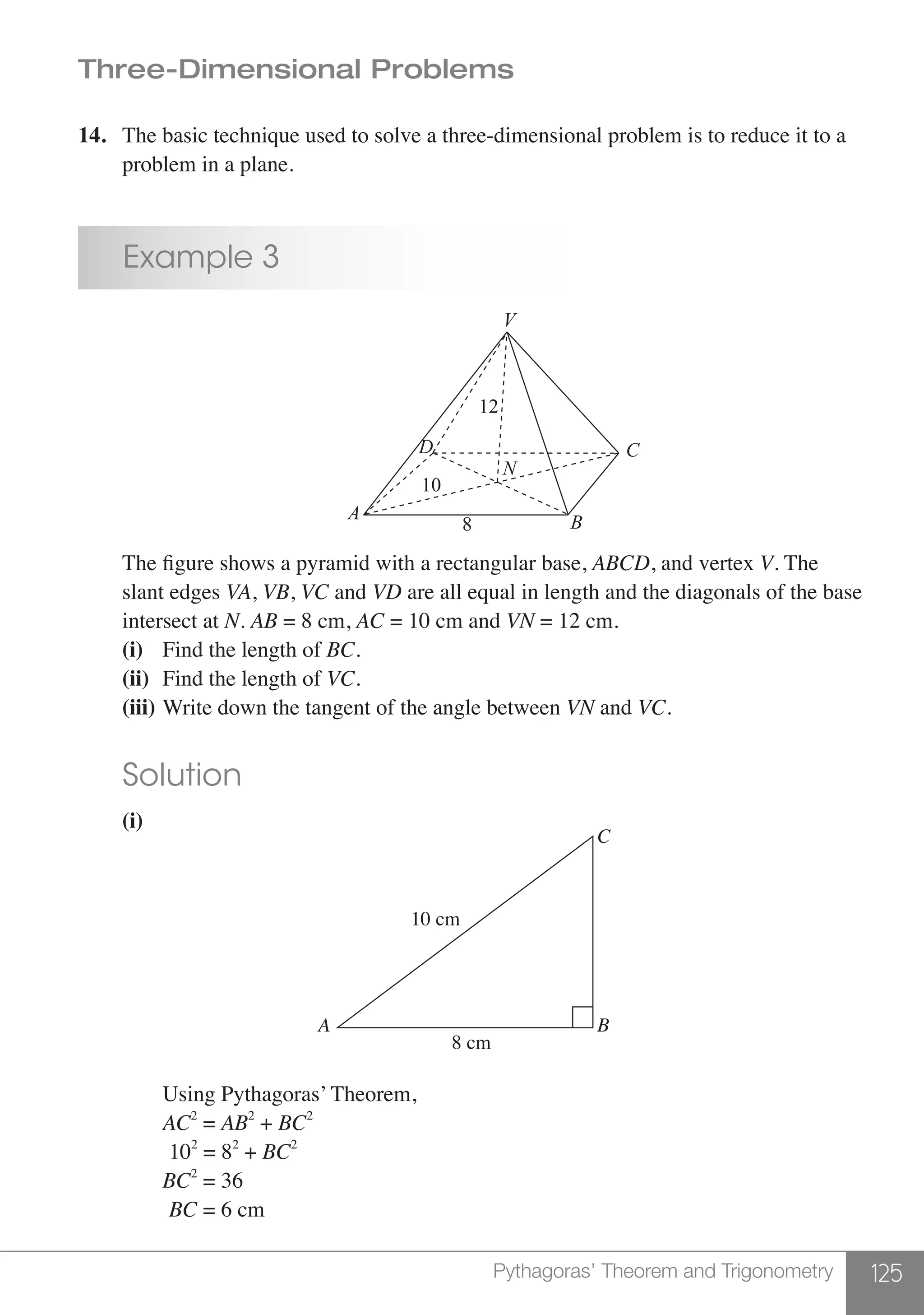 125Pythagoras’ Theorem and Trigonometry
Three-Dimensional Problems
14.	 The basic technique used to solve a three-dimensional problem is to reduce it to a
	 problem in a plane.
	 Example 3
	 A B
D C
V
N
12
10
8
	 The figure shows a pyramid with a rectangular base, ABCD, and vertex V. The
	 slant edges VA, VB, VC and VD are all equal in length and the diagonals of the base
	 intersect at N. AB = 8 cm, AC = 10 cm and VN = 12 cm.
	 (i)	 Find the length of BC.
	 (ii) 	Find the length of VC.
	 (iii) 	Write down the tangent of the angle between VN and VC.
	 Solution
	 (i)	
		
C
BA
10 cm
8 cm
	
		 Using Pythagoras’ Theorem,
		AC2
= AB2
+ BC2
		 102
= 82
+ BC2
		BC2
= 36
		 BC = 6 cm
	
 