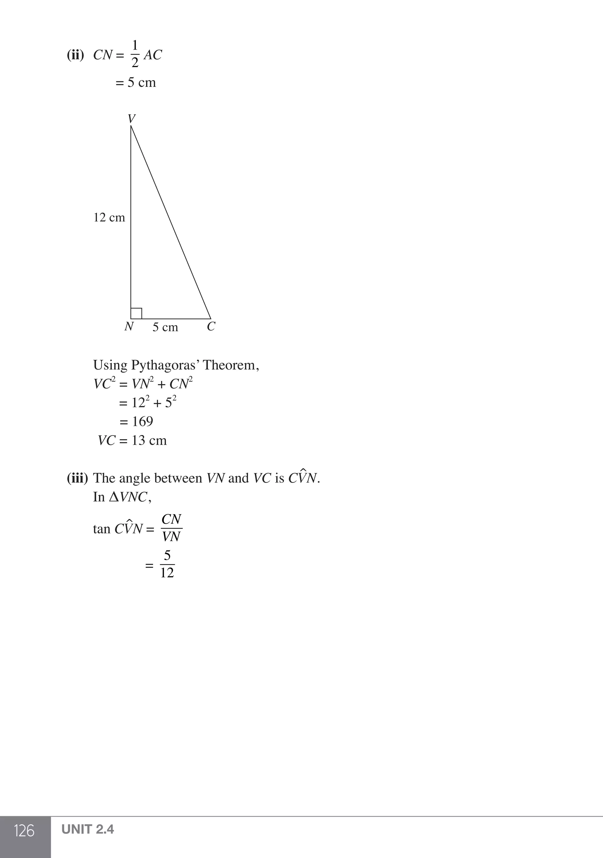 126 UNIT 2.4
	 (ii) 	CN =
1
2
AC
		 = 5 cm
		 	
		
N
V
C
12 cm
5 cm
		 Using Pythagoras’ Theorem,
		VC2
= VN2
+ CN2
		 = 122
+ 52
		 = 169
		 VC = 13 cm
	 (iii) 	The angle between VN and VC is CVN.
	 	 In ΔVNC,
	
		tan CVN =
CN
VN
			 =
5
12
 