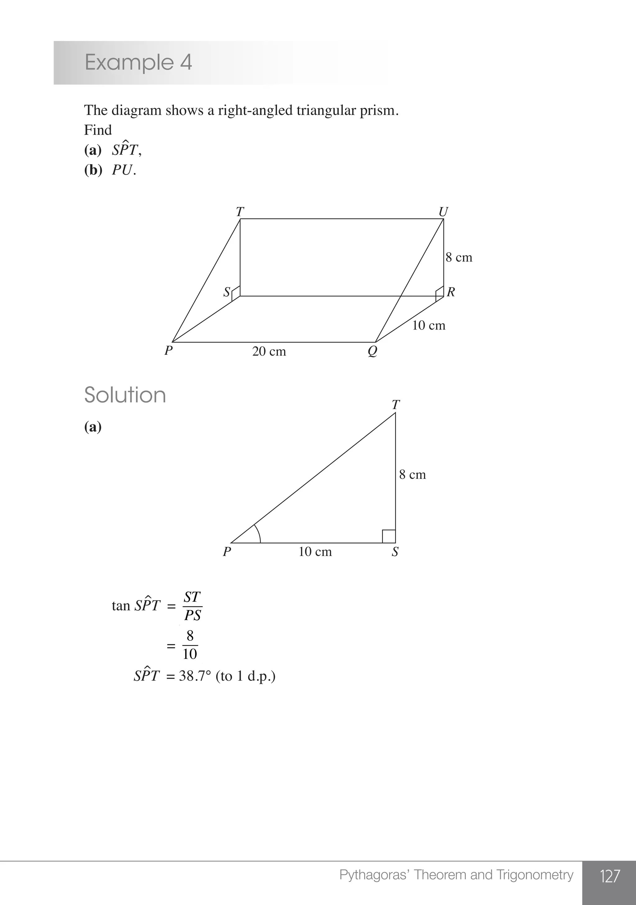 127Pythagoras’ Theorem and Trigonometry
	 Example 4
	 The diagram shows a right-angled triangular prism.
	Find
	 (a)	 SPT,
	 (b)	 PU.
	
T U
P Q
RS
10 cm
20 cm
8 cm	
	 Solution
	 (a)
T
SP 10 cm
8 cm
		
		 tan SPT =
ST
PS
		 =
8
10
		 SPT = 38.7° (to 1 d.p.)
	
 